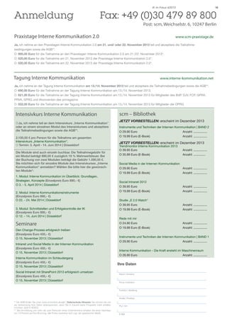 Anmeldung 	

IK im Fokus 4/2013

18

Fax: +49 (0)30 479 89 800
Post: scm, Weichselstr. 6, 10247 Berlin

Praxistage Interne Kommunikation 2.0 				

	

www.scm-praxistage.de

Ja, ich nehme an den Praxistagen Interne Kommunikation 2.0 am 21. und/ oder 22. November 2013 teil und akzeptiere die Teilnahmebedingungen sowie die AGB**.
O		 995,00 Euro für die Teilnahme an den Praxistagen Interne Kommunikation 2.0 am 21./22. November 2013*.
O		 520,00 Euro für die Teilnahme am 21. November 2013 der Praxistage Interne Kommunikation 2.0*.
O		 520,00 Euro für die Teilnahme am 22. November 2013 der Praxistage Interne Kommunikation 2.0*.

Tagung Interne Kommunikation					

www.interne-kommunikation.net

Ja, ich nehme an der Tagung Interne Kommunikation am 13./14. November 2013 teil und akzeptiere die Teilnahmebedingungen sowie die AGB**.
O		 690,00 Euro für die Teilnahme an der Tagung Interne Kommunikation am 13./14. November 2013.
O		 621,00 Euro für die Teilnahme an der Tagung Interne Kommunikation am 13./14. November 2013 für Mitglieder des BdP, DJV, FCP, GPRA,
PRVA, SPRG und Abonnenten des prmagazins
O		 552,00 Euro für die Teilnahme an der Tagung Interne Kommunikation am 13./14. November 2013 für Mitglieder der DPRG

Intensivkurs Interne Kommunikation
O	Ja, ich nehme teil an dem Intensivkurs „Interne Kommunikation”
oder an einem einzelnen Modul des Intensivkurses und akzeptiere
die Teilnahmebedingungen sowie die AGB**.
2.100,00 € pro Person für die Teilnahme am gesamten
Intensivkurs „Interne Kommunikation”.
O Termin: 3. April - 14. Juni 2014 | Düsseldorf
Die Module sind auch einzeln buchbar. Die Teilnahmegebühr für
ein Modul beträgt 890,00 € zuzüglich 19 % Mehrwertsteuer. Bei
der Buchung von zwei Modulen beträgt die Gebühr 1.590,00 €.
Sie möchten sich für einzelne Module des Intensivkurses „Interne
Kommunikation“ anmelden? Wählen Sie bitte hier die gewünschten Module*:
1. Modul: Interne Kommunikation im Überblick: Grundlagen,
Strategien, Konzepte (Einzelpreis Euro 890,- €)
O 3. - 5. April 2014 | Düsseldorf
2. Modul: Interne Kommunikationsinstrumente
(Einzelpreis Euro 890,- €)
O 22. - 24. Mai 2014 | Düsseldorf
3. Modul: Schnittstellen und Erfolgskontrolle der IK
(Einzelpreis Euro 890,- €)
O 12. - 14. Juni 2014 | Düsseldorf

Seminare
Den Change-Prozess erfolgreich treiben
(Einzelpreis Euro 450,- €)
O 15. November 2013 | Düsseldorf
Intranet und Social Media in der Internen Kommunikation
(Einzelpreis Euro 450,- €)
O 15. November 2013 | Düsseldorf
Interne Kommunikation im Schleudergang
(Einzelpreis Euro 450,- €)
O 15. November 2013 | Düsseldorf
Social Intranet mit SharePoint 2013 erfolgreich umsetzen
(Einzelpreis Euro 450,- €)
O 15. November 2013 | Düsseldorf

scm – Bibliothek
JETZT VORBESTELLEN: erscheint im Dezember 2013
Instrumente und Techniken der Internen Kommunikation | BAND 2
O 29.90 Euro			
Anzahl: ................
O 19.99 Euro (E-Book)			
Anzahl: ................

JETZT VORBESTELLEN: erscheint im Dezember 2013
Trendmonitor Interne Kommunikation 2013
O 39.95 Euro			
O 35.99 Euro (E-Book)			

Social Media in der Internen Kommunikation
O 29.90 Euro			
Anzahl: ................
O 19.99 Euro (E-Book)			
Anzahl: ................
Social Intranet 2012
O 39.95 Euro			
O 19.99 Euro (E-Book)			

Anzahl: ................
Anzahl: ................

Studie „E 2.0 Watch“
O 39.95 Euro			
O 19.99 Euro (E-Book)			

Anzahl: ................
Anzahl: ................

Rede mit mir
O 24.90 Euro			
O 19.99 Euro (E-Book)			

Anzahl: ................
Anzahl: ................

Instrumente und Techniken der Internen Kommunikation | BAND 1
O 29.90 Euro			
Anzahl: ................
Interne Kommunikation - Die Kraft ensteht im Maschinenraum
O 26.90 Euro			
Anzahl: ................

Ihre Daten
Name | Vorname
Firma | Institution
Funktion | Abteilung
Straße | Postfach

** Die AGB finden Sie unter www.scmonline.de/agb | Datenschutz-Hinweis: Sie können bei uns
der Verwendung Ihrer Daten widersprechen, wenn Sie in Zukunft keine Prospekte mehr erhalten
möchten. (§28 VI BDSG).
*** Bei Anmeldung von mehr als zwei Personen eines Unternehmens erhalten Sie einen Nachlass
von 10 Prozent auf Ihre Buchung. Alle Preise verstehen sich zzgl. der gesetzlichen MwSt.

Anzahl: ................
Anzahl: ..............

PLZ | Ort
E-Mail

 