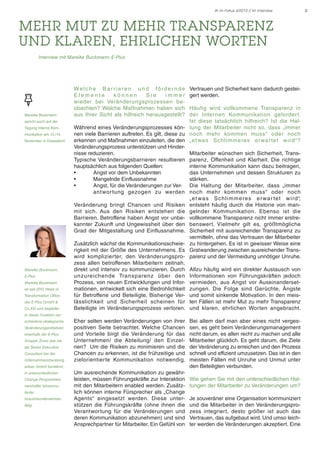 IK im Fokus 4/2013 // Im Interview

mehr Mut zu mehr Transparenz
und klaren, ehrlichen Worten	
Interview mit Mareike Buckmann, E-Plus

Mareike Buckmann
spricht auch auf der
Tagung Interne Kommunikation am 13./14.
November in Düsseldorf.

Mareike Buckmann,
E-Plus
Mareike Buckmann
ist seit 2012 Head of
Transformation Office
der E-Plus GmbH &
Co.KG und begleitet

Welche Barr ieren und förder nde
Elemente
können
Sie
immer
wieder bei Veränderungsprozessen beobachten? Welche Maßnahmen haben sich
aus Ihrer Sicht als hilfreich herausgestellt?

Vertrauen und Sicherheit kann dadurch gesteigert werden.

Eher selten werden Veränderungen von ihrer
positiven Seite betrachtet. Welche Chancen
und Vorteile birgt die Veränderung für das
Unternehmen/ die Abteilung/ den Einzelnen? Um die Risiken zu minimieren und die
Chancen zu erkennen, ist die frühzeitige und
zielorientierte Kommunikation notwendig.

Bei allem darf man aber eines nicht vergessen, es geht beim Veränderungsmanagement
nicht darum, es allen recht zu machen und alle
Mitarbeiter glücklich. Es geht darum, die Ziele
der Veränderung zu erreichen und den Prozess
schnell und effizient umzusetzen. Das ist in den
meisten Fällen mit Unruhe und Unmut unter
den Beteiligten verbunden.

Häufig wird vollkommene Transparenz in
der Internen Kommunikation geforder t.
Ist diese tatsächlich hilfreich? Ist die HalWährend eines Veränderungsprozesses kön- tung der Mitarbeiter nicht so, dass „immer
nen viele Barrieren auftreten. Es gilt, diese zu noch mehr kommen muss“ oder noch
erkennen und Maßnahmen einzuleiten, die den „et was Schlimmeres erwar tet wird“?
Veränderungsprozess unterstützen und Hindernisse reduzieren.
Mitarbeiter wünschen sich Sicherheit, TransTypische Veränderungsbarrieren resultieren parenz, Offenheit und Klarheit. Die richtige
hauptsächlich aus folgenden Quellen:
interne Kommunikation kann dazu beitragen,
•
Angst vor dem Unbekannten
das Unternehmen und dessen Strukturen zu
•
Mangelnde Einflussnahme
stärken.
•
Angst, für die Veränderungen zur Ver-	 Die Haltung der Mitarbeiter, dass „immer
	
ant wor tung gezogen zu werden noch mehr kommen muss“ oder noch
„ e t wa s S c h l i m m e re s e r wa r te t w i rd “,
Veränderung bringt Chancen und Risiken entsteht häufig durch die Historie von manmit sich. Aus den Risiken entstehen die gelnder Kommunikation. Ebenso ist die
Barrieren. Betroffene haben Angst vor unbe- vollkommene Transparenz nicht immer erstrekannter Zukunft und Ungewissheit über den benswert. Vielmehr gilt es, größtmögliche
Grad der Mitgestaltung und Einflussnahme. Sicherheit mit ausreichender Transparenz zu
vermitteln, ohne das Vertrauen der Mitarbeiter
Zusätzlich wächst die Kommunikationsschwie- zu hintergehen. Es ist in gewisser Weise eine
rigkeit mit der Größe des Unternehmens. Es Gratwanderung zwischen ausreichender Transwird komplizierter, den Veränderungspro- parenz und der Vermeidung unnötiger Unruhe.
zess allen betroffenen Mitarbeitern zeitnah,
direkt und intensiv zu kommunizieren. Durch Allzu häufig wird ein direkter Austausch von
unzureichende Transparenz über den Informationen von Führungskräften jedoch
Prozess, von neuen Entwicklungen und Infor- vermieden, aus Angst vor Auseinandersetmationen, entwickelt sich eine Bedrohlichkeit zungen. Die Folge sind Gerüchte, Ängste
für Betroffene und Beteiligte. Bisherige Ver- und somit sinkende Motivation. In den meislässlichkeit und Sicherheit scheinen für ten Fällen ist mehr Mut zu mehr Transparenz
Beteiligte im Veränderungsprozess verloren. und klaren, ehrlichen Worten angebracht.

in dieser Funktion verschiedene strategische
Veränderungsinitiativen
innerhalb der E-Plus
Gruppe. Zuvor war sie
als Senior Executive
Consultant bei der
Unternehmensberatung
wibas GmbH beratend
in unterschiedlichen
Change-Programmen
namhafter börsennotierter
Industrieunternehmen
tätig.

Um ausreichende Kommunikation zu gewährleisten, müssen Führungskräfte zur Interaktion
mit den Mitarbeitern enabled werden. Zusätzlich können interne Fürsprecher als „Change
Agents“ eingesetzt werden. Diese unterstützen die Führungskräfte (ohne ihnen die
Verantwortung für die Veränderungen und
deren Kommunikation abzunehmen) und sind
Ansprechpartner für Mitarbeiter. Ein Gefühl von

Wie gehen Sie mit den unterschiedlichen Haltungen der Mitarbeiter zu Veränderungen um?
Je souveräner eine Organisation kommuniziert
und die Mitarbeiter in den Veränderungsprozess integriert, desto größer ist auch das
Vertrauen, das aufgebaut wird. Und umso leichter werden die Veränderungen akzeptiert. Eine

2

 