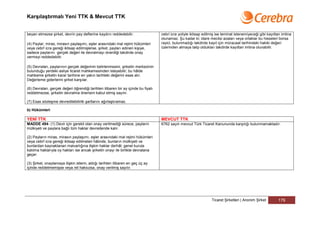 Karşılaştırmalı Yeni TTK & Mevcut TTK


beyan etmezse şirket, devrin pay defterine kaydını reddedebilir.                  cebri icra yoliyle iktisap edilmiş ise teminat istenemiyeceği gibi kayıttan imtina
                                                                                  olunamaz. Şu kadar ki; idare meclisi azaları veya ortaklar bu hisseleri borsa
(4) Paylar; miras, mirasın paylaşımı, eşler arasındaki mal rejimi hükümleri       rayici, bulunmadığı takdirde kayıt için müracaat tarihindeki hakiki değeri
veya cebrî icra gereği iktisap edilmişlerse, şirket, payları edinen kişiye,       üzerinden almaya talip oldukları takdirde kayıttan imtina olunabilir.
sadece paylarını gerçek değeri ile devralmayı önerdiği takdirde onay
vermeyi reddedebilir.

(5) Devralan, paylarının gerçek değerinin belirlenmesini, şirketin merkezinin
bulunduğu yerdeki asliye ticaret mahkemesinden isteyebilir; bu hâlde
mahkeme şirketin karar tarihine en yakın tarihteki değerini esas alır.
Değerleme giderlerini şirket karşılar.

(6) Devralan, gerçek değeri öğrendiği tarihten itibaren bir ay içinde bu fiyatı
reddetmezse, şirketin devralma önerisini kabul etmiş sayılır.

(7) Esas sözleşme devredilebilirlik şartlarını ağırlaştıramaz.

b) Hükümleri

YENİ TTK                                                                          MEVCUT TTK
MADDE 494- (1) Devir için gerekli olan onay verilmediği sürece, payların          6762 sayılı mevcut Türk Ticaret Kanununda karşılığı bulunmamaktadır.
mülkiyeti ve paylara bağlı tüm haklar devredende kalır.

(2) Payların miras, mirasın paylaşımı, eşler arasındaki mal rejimi hükümleri
veya cebrî icra gereği iktisap edilmeleri hâlinde, bunların mülkiyeti ve
bunlardan kaynaklanan malvarlığına ilişkin haklar derhâl; genel kurula
katılma haklarıyla oy hakları ise ancak şirketin onayı ile birlikte devralana
geçer.

(3) Şirket, onaylamaya ilişkin istemi, aldığı tarihten itibaren en geç üç ay
içinde reddetmemişse veya ret haksızsa, onay verilmiş sayılır.




                                                                                                                 Ticaret Şirketleri | Anonim Şirket        179
 