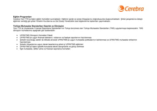 Eğitim Programları
Cerebra Yeni TTK’na ilişkin eğitim hizmetleri sunmaktadır. Eğitimin içeriği ve süresi ihtiyaçlarınız doğrultusunda oluşturulmaktadır. Şirket çalışanlarına detaylı
eğitimler verildiği gibi şirket Yönetim Kurullarına ve Üst Düzey Yöneticilere özel bilgilendirme toplantıları yapılmaktadır.

Türkiye Muhasebe Standartları Hazırlık ve Dönüşüm
Yeni TTK ile Uluslararası Finansal Raporlama Standartları’nın Türkçe tercümesi olan Türkiye Muhasebe Standartları (TMS) uygulanmaya başlanacaktır. TMS
dönüşüm hizmetlerimiz aşağıdaki gibi özetlenebilir:

       UFRS/TMS Dönüşüm Hizmetleri Paketi
       UFRS/TMS’ye uygun finansal tabloların, notlarının ve faaliyet raporlarının hazırlanması
       Şirketin bulunduğu sektör de dikkate alınarak UFRS/TMS’ye uygun muhasebe politikalarının belirlenmesi ve UFRS/TMS muhasebe rehberinin
        hazırlanması
       Şirketin ihtiyaçlarına uygun olarak tasarlanmış şirket içi UFRS/TMS eğitimleri
       UFRS/TMS’ye ilişkin spesifik konularda teknik danışmanlık ve görüş verilmesi
       İlgili muhasebe, defter tutma ve finansal raporlama hizmetleri
 