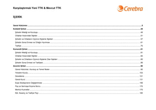 Karşılaştırmalı Yeni TTK & Mevcut TTK


İÇERİK


Genel Hükümler ...............................................................................................................................................................................................................................5
Kollektif Şirket ...............................................................................................................................................................................................................................49
   Şirketin Niteliği ve Kuruluşu.........................................................................................................................................................................................................49
   Ortaklar Arasındaki İlişkiler..........................................................................................................................................................................................................51
   Şirketin ve Ortakların Üçüncü Kişilerle İlişkileri ...........................................................................................................................................................................57
   Şirketin Sona Ermesi ve Ortağın Ayrılması .................................................................................................................................................................................61
   Tasfiye .........................................................................................................................................................................................................................................70
Komandit Şirket .............................................................................................................................................................................................................................81
   Şirketin Niteliği ve Kuruluşu.........................................................................................................................................................................................................81
   Ortaklar Arasındaki İlişkiler..........................................................................................................................................................................................................82
   Şirketin ve Ortakların Üçüncü Kişilerle Olan İlişkileri ..................................................................................................................................................................85
   Şirketin Sona Ermesi ve Tasfiyesi...............................................................................................................................................................................................89
Anonim Şirket ................................................................................................................................................................................................................................90
   Genel Hükümler, Kuruluş ve Temel İlkeler..................................................................................................................................................................................90
   Yönetim Kurulu ..........................................................................................................................................................................................................................103
   Denetleme .................................................................................................................................................................................................................................121
   Genel Kurul................................................................................................................................................................................................................................131
   Esas Sözleşmenin Değiştirilmesi ..............................................................................................................................................................................................156
   Pay ve Sermaye Koyma Borcu .................................................................................................................................................................................................170
   Menkul Kıymetler .......................................................................................................................................................................................................................175
   Kâr, Kazanç ve Tasfiye Payı .....................................................................................................................................................................................................185
 