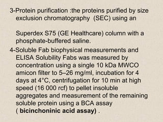 3-Protein purification :the proteins purified by size
exclusion chromatography (SEC) using an
Superdex S75 (GE Healthcare) column with a
phosphate-buffered saline.
4-Soluble Fab biophysical measurements and
ELISA Solubility Fabs was measured by
concentration using a single 10 kDa MWCO
amicon filter to 5–26 mg/ml, incubation for 4
days at 4°C, centrifugation for 10 min at high
speed (16 000 rcf) to pellet insoluble
aggregates and measurement of the remaining
soluble protein using a BCA assay
( bicinchoninic acid assay) .
 