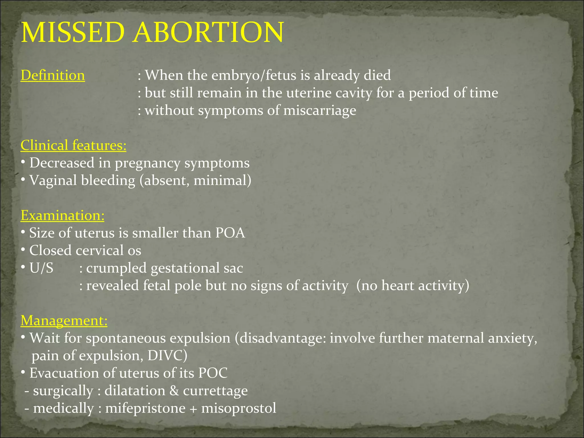 MISSED ABORTION Definition : When the embryo/fetus is already died : but still remain in the uterine cavity for a period of time : without symptoms of miscarriage Clinical features: Decreased in pregnancy symptoms Vaginal bleeding (absent, minimal) Examination: Size of uterus is smaller than POA Closed cervical os U/S : crumpled gestational sac : revealed fetal pole but no signs of activity  (no heart activity) Management: Wait for spontaneous expulsion (disadvantage: involve further maternal anxiety,  pain of expulsion, DIVC) Evacuation of uterus of its POC - surgically : dilatation & currettage - medically : mifepristone + misoprostol 