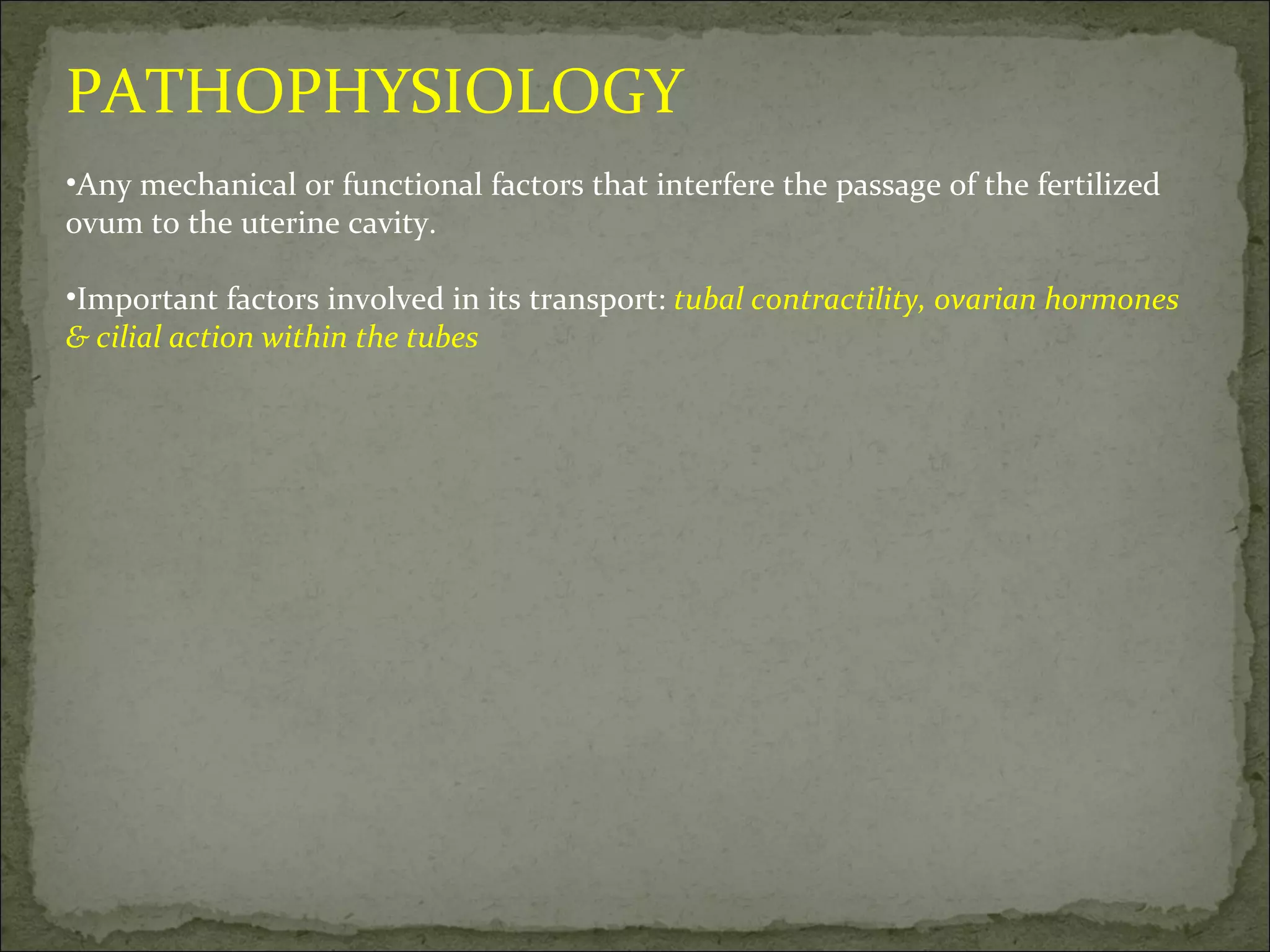 PATHOPHYSIOLOGY Any mechanical or functional factors that interfere the passage of the fertilized ovum to the uterine cavity. Important factors involved in its transport:  tubal contractility, ovarian hormones & cilial action within the tubes 