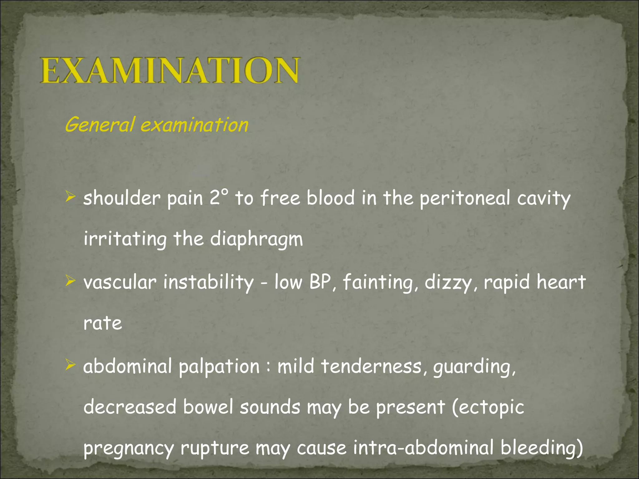 General examination   shoulder pain 2° to free blood in the peritoneal cavity irritating the diaphragm vascular instability - low BP, fainting, dizzy, rapid heart rate abdominal palpation : mild tenderness, guarding, decreased bowel sounds may be present (ectopic pregnancy rupture may cause intra-abdominal bleeding) 
