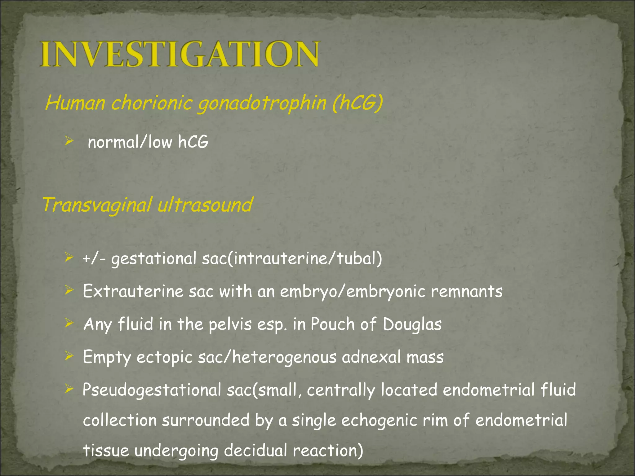 Human chorionic gonadotrophin (hCG)  normal/low hCG Transvaginal ultrasound  +/- gestational sac(intrauterine/tubal) Extrauterine sac with an embryo/embryonic remnants Any fluid in the pelvis esp. in Pouch of Douglas Empty ectopic sac/heterogenous adnexal mass Pseudogestational sac(small, centrally located endometrial fluid collection surrounded by a single echogenic rim of endometrial tissue undergoing decidual reaction)  