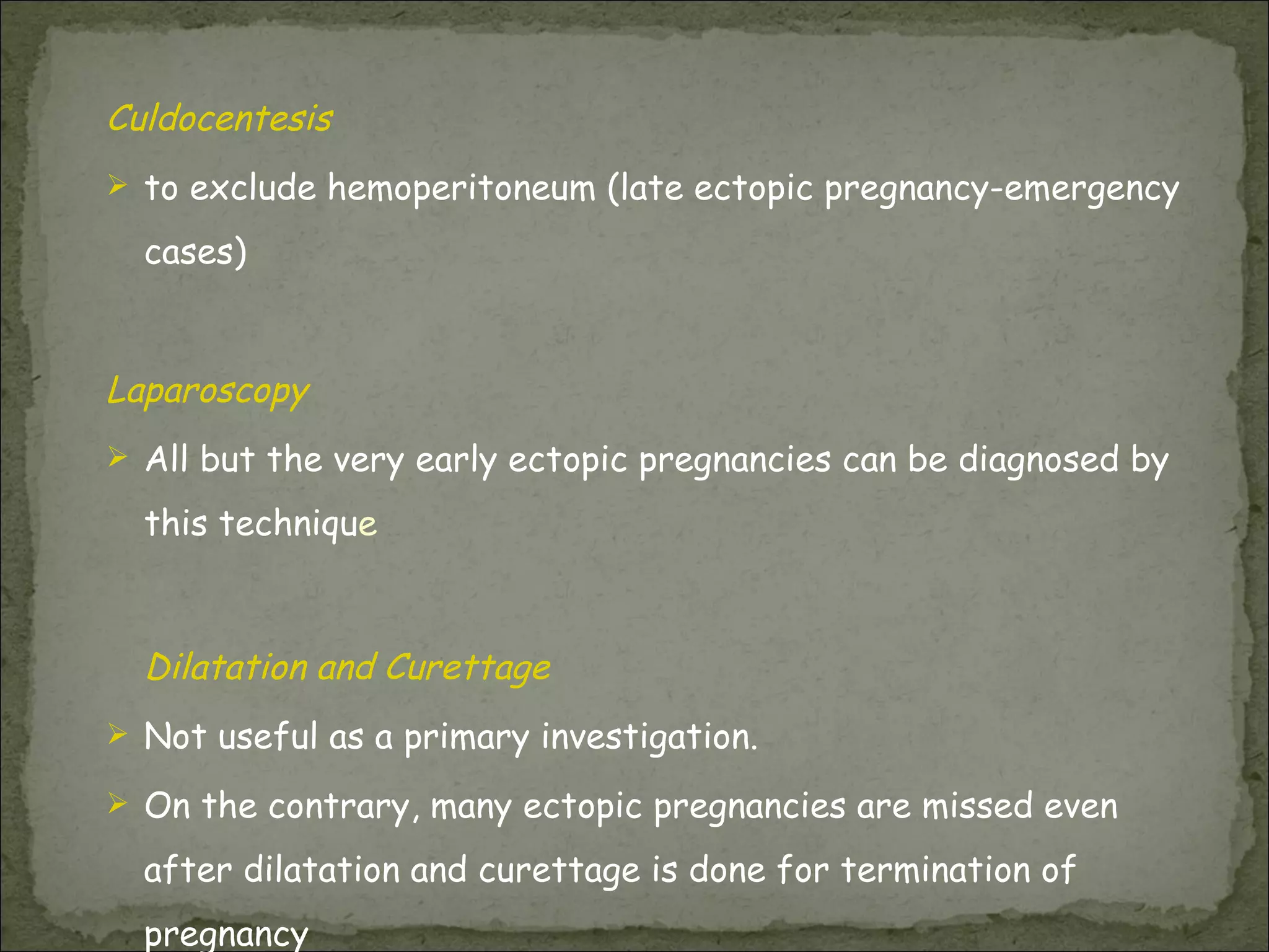 Culdocentesis  to exclude hemoperitoneum (late ectopic pregnancy-emergency cases) Laparoscopy All but the very early ectopic pregnancies can be diagnosed by this techniqu e Dilatation and Curettage Not useful as a primary investigation.  On the contrary, many ectopic pregnancies are missed even after dilatation and curettage is done for termination of pregnancy 
