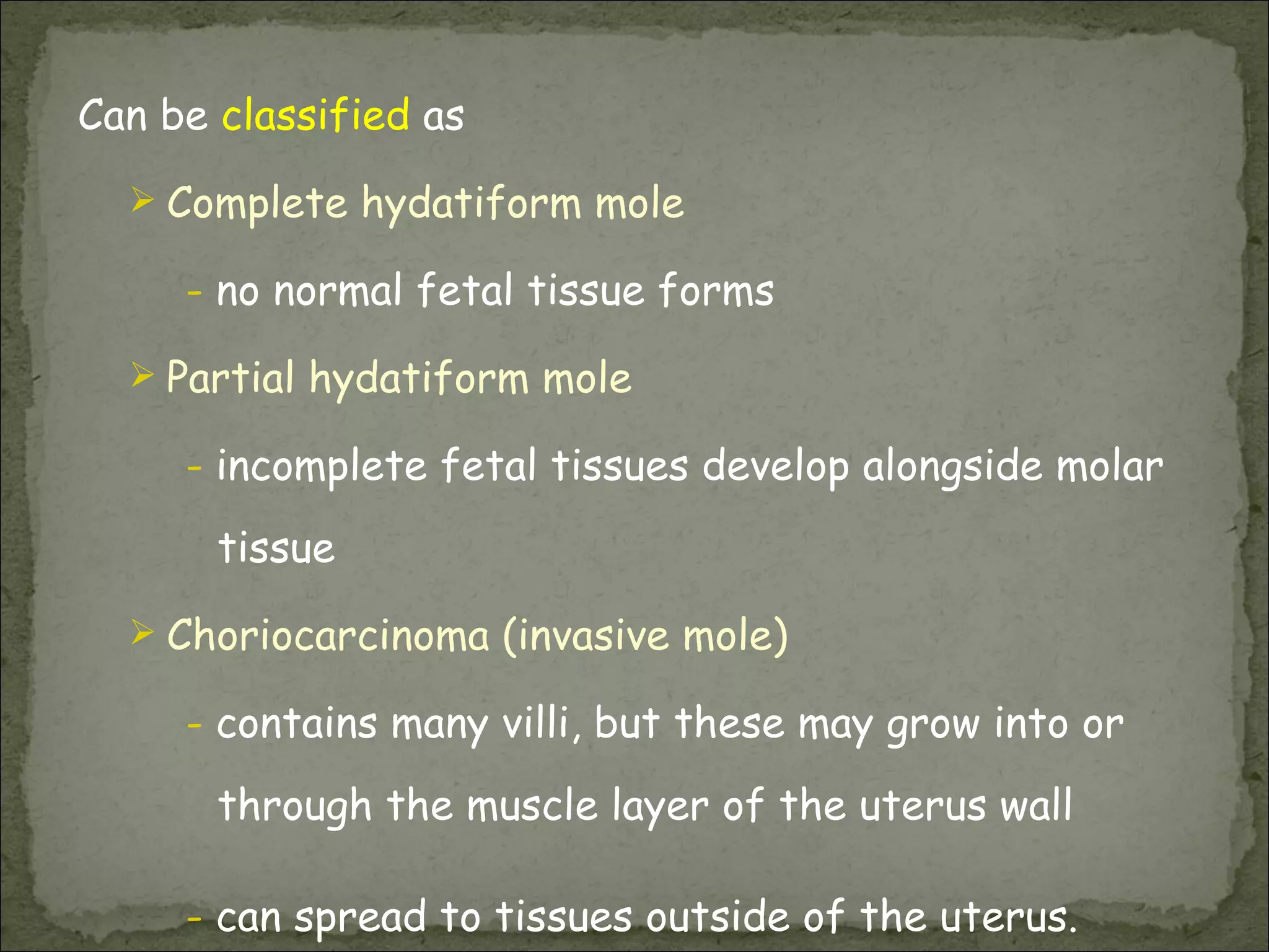 Can be  classified  as Complete hydatiform mole -  no normal fetal tissue forms Partial hydatiform mole -  incomplete fetal tissues develop alongside molar tissue Choriocarcinoma (invasive mole) -  contains many villi, but these may grow into or through the muscle layer of the uterus wall -  can spread to tissues outside of the uterus.  