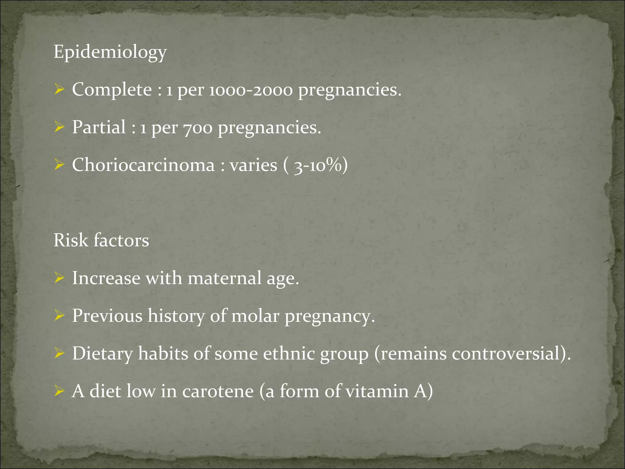 Epidemiology  Complete : 1 per 1000-2000 pregnancies. Partial : 1 per 700 pregnancies. Choriocarcinoma : varies ( 3-10%) Risk factors  Increase with maternal age. Previous history of molar pregnancy. Dietary habits of some ethnic group (remains controversial). A diet low in carotene (a form of vitamin A) 