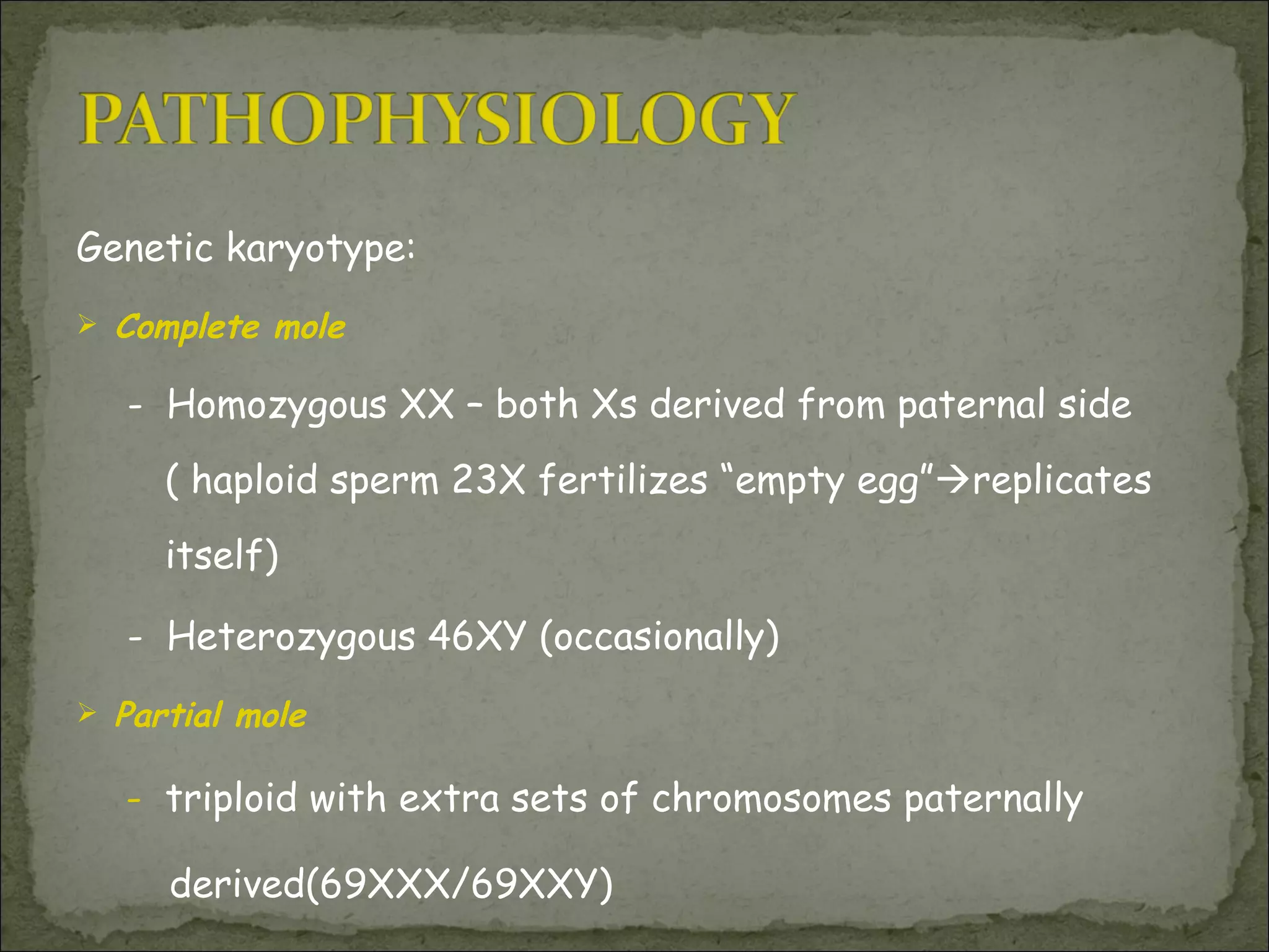 Genetic karyotype: Complete mole  -  Homozygous XX – both Xs derived from paternal side ( haploid sperm 23X fertilizes “empty egg”  replicates itself) -  Heterozygous 46XY (occasionally) Partial mole    -  triploid with extra sets of chromosomes paternally derived(69XXX/69XXY) 