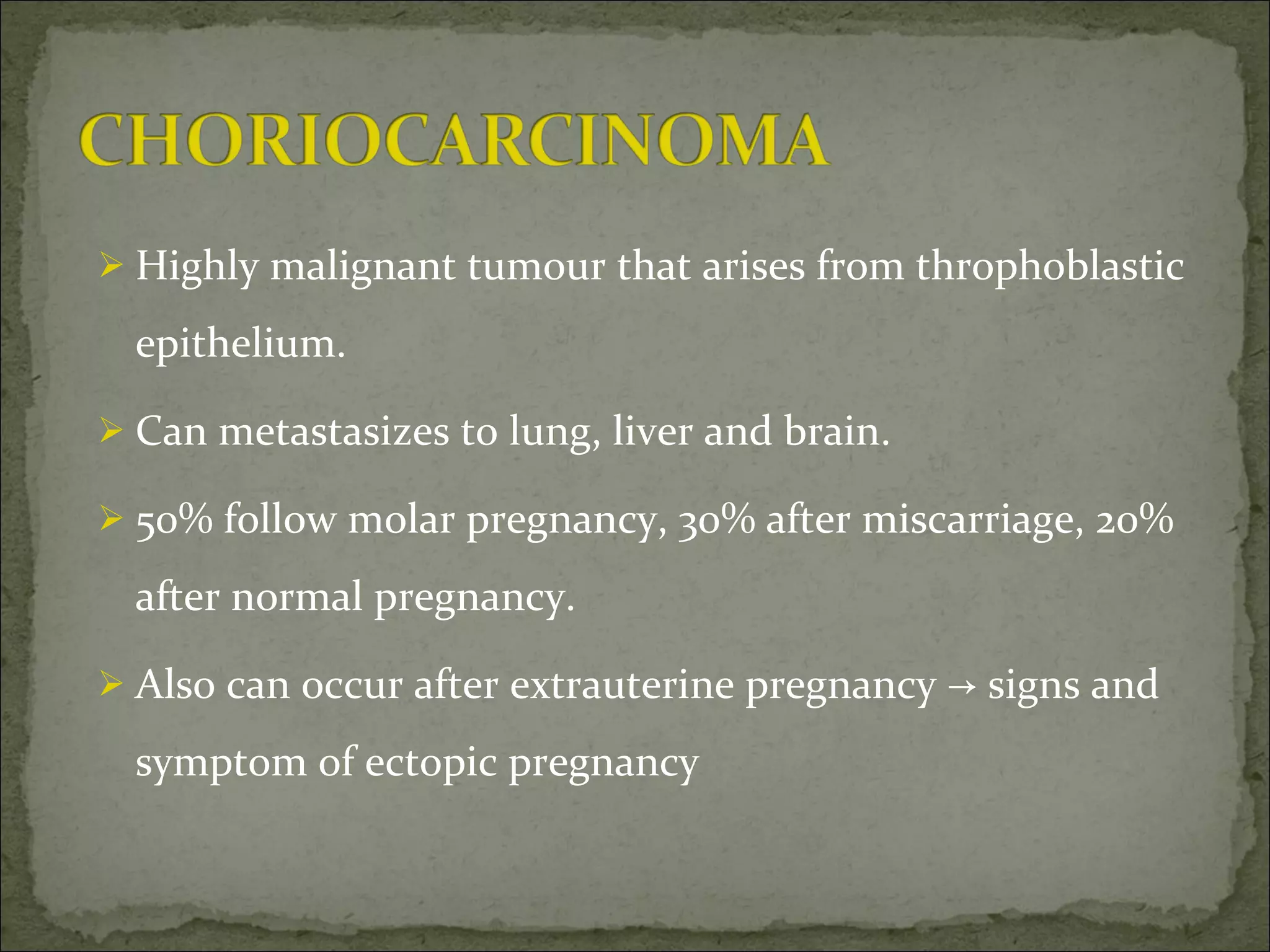 Highly malignant tumour that arises from throphoblastic epithelium. Can metastasizes to lung, liver and brain. 50% follow molar pregnancy, 30% after miscarriage, 20% after normal pregnancy. Also can occur after extrauterine pregnancy -> signs and symptom of ectopic pregnancy 