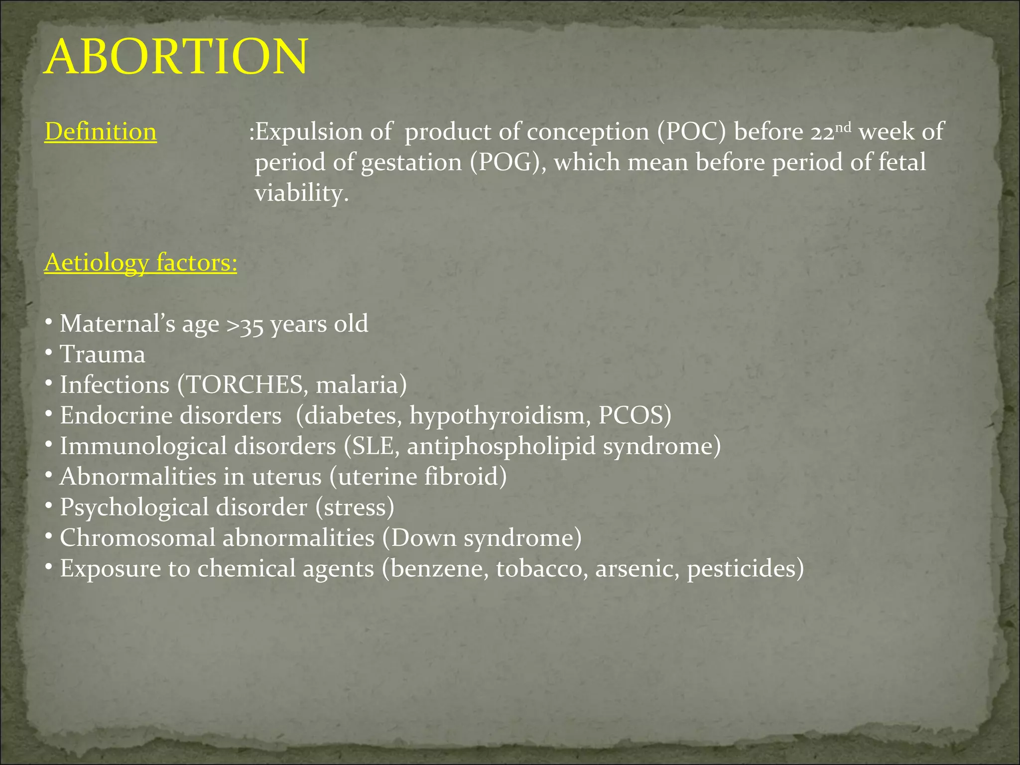ABORTION Definition :Expulsion of  product of conception (POC) before 22 nd  week of   period of gestation (POG), which mean before period of fetal   viability. Aetiology factors: Maternal’s age >35 years old Trauma Infections (TORCHES, malaria) Endocrine disorders  (diabetes, hypothyroidism, PCOS) Immunological disorders (SLE, antiphospholipid syndrome) Abnormalities in uterus (uterine fibroid) Psychological disorder (stress) Chromosomal abnormalities (Down syndrome) Exposure to chemical agents (benzene, tobacco, arsenic, pesticides) 