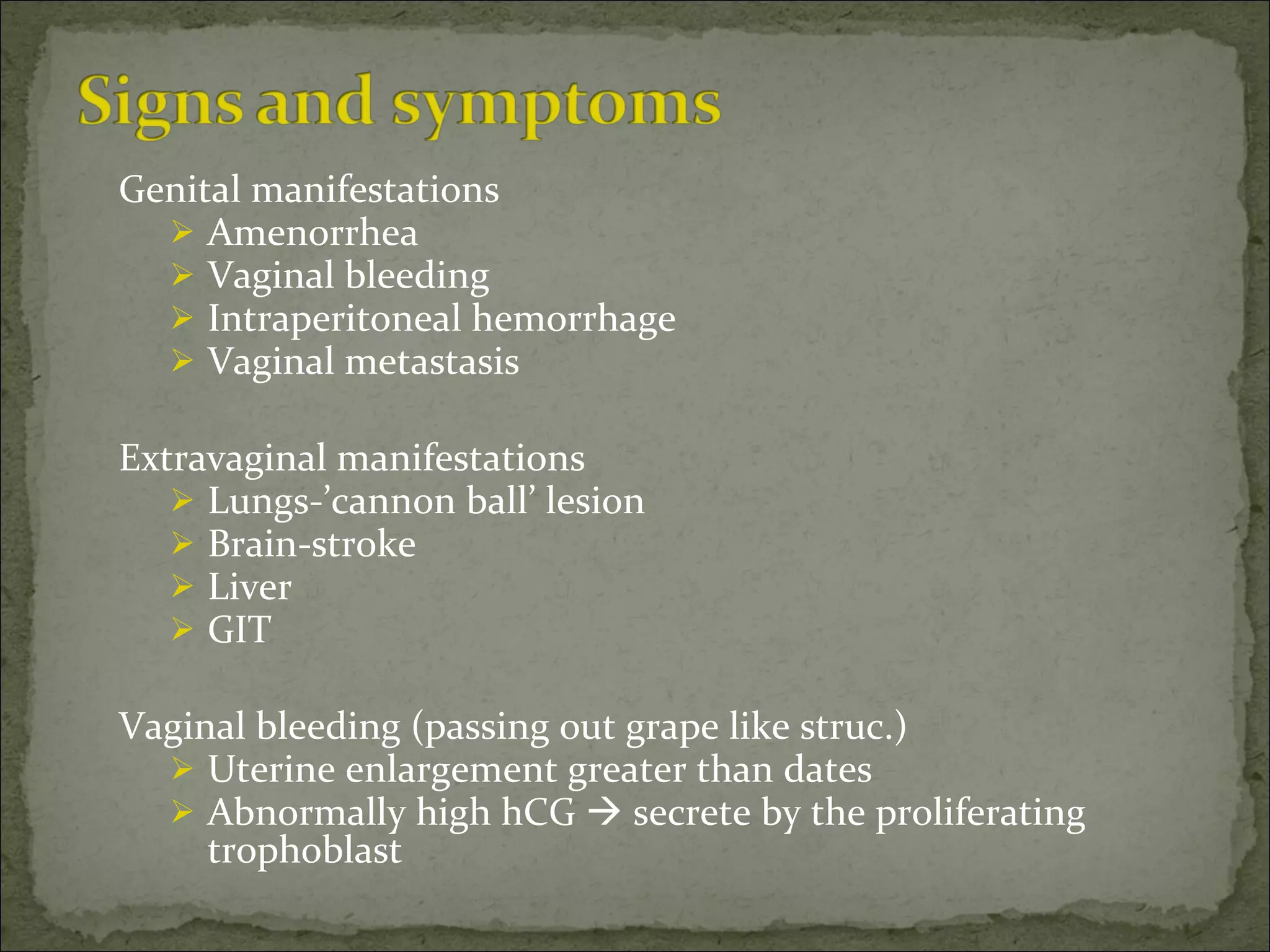 Genital manifestations Amenorrhea Vaginal bleeding Intraperitoneal hemorrhage Vaginal metastasis Extravaginal manifestations Lungs-’cannon ball’ lesion Brain-stroke Liver GIT Vaginal bleeding (passing out grape like struc.) Uterine enlargement greater than dates Abnormally high hCG    secrete by the proliferating trophoblast 