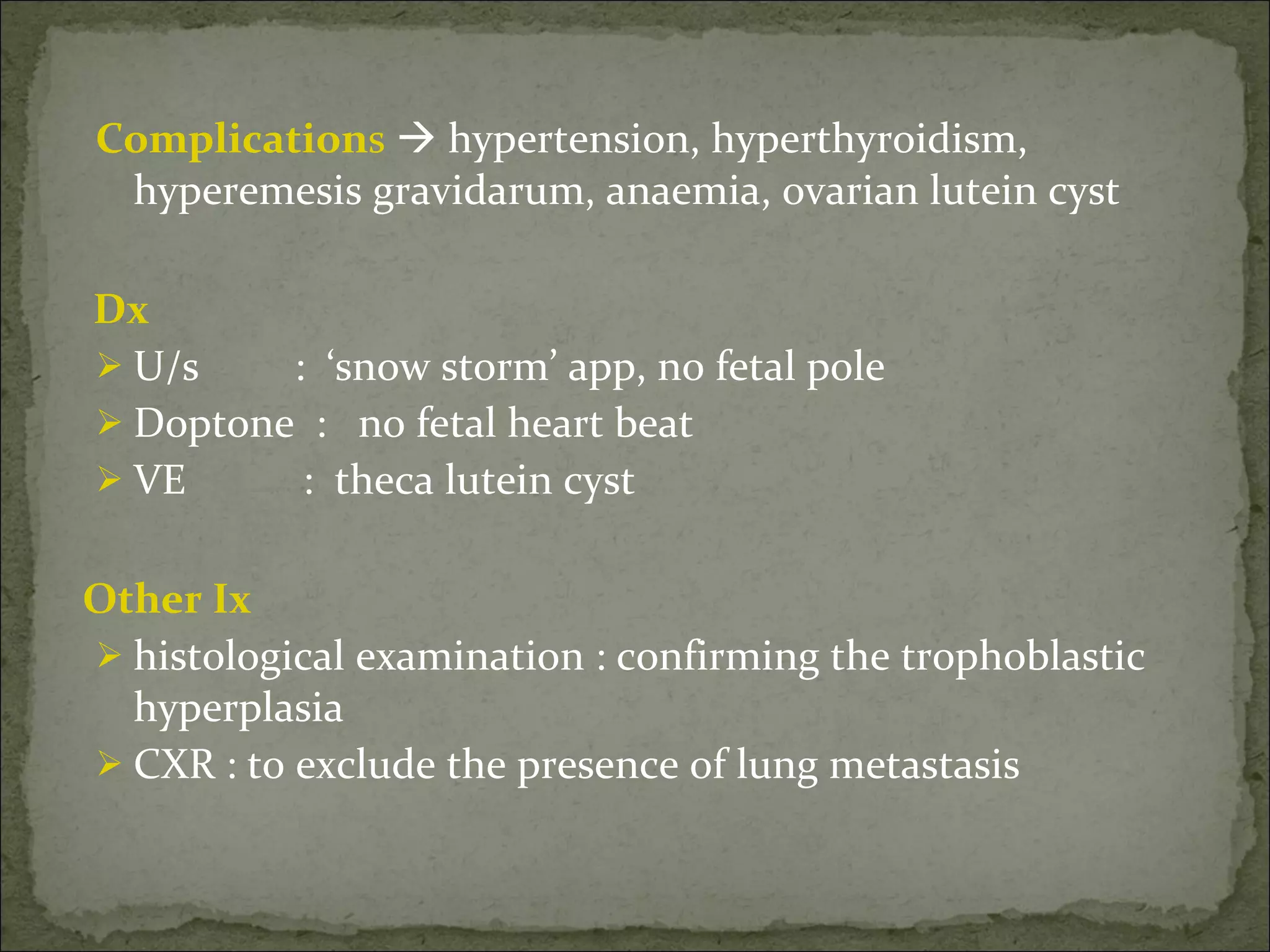 Complication s     hypertension, hyperthyroidism, hyperemesis gravidarum, anaemia, ovarian lutein cyst    Dx  U/s  :  ‘snow storm’ app, no fetal pole  Doptone  :  no fetal heart beat VE  :  theca lutein cyst Other Ix  histological examination : confirming the trophoblastic hyperplasia CXR : to exclude the presence of lung metastasis 