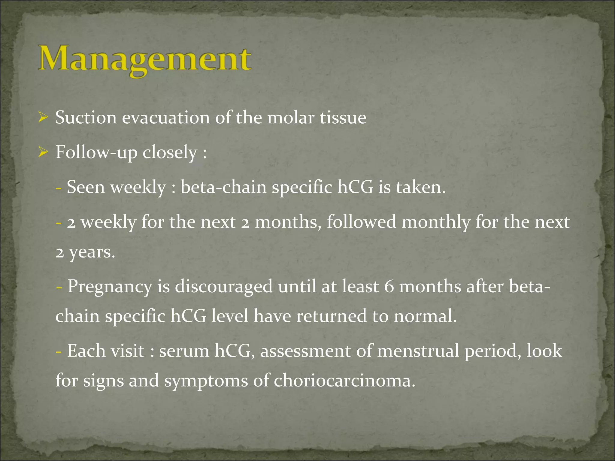 Suction evacuation of the molar tissue  Follow-up closely : -  Seen weekly : beta-chain specific hCG is taken. -  2 weekly for the next 2 months, followed monthly for the next 2 years. -  Pregnancy is discouraged until at least 6 months after beta-chain specific hCG level have returned to normal. -  Each visit : serum hCG, assessment of menstrual period, look for signs and symptoms of choriocarcinoma. 