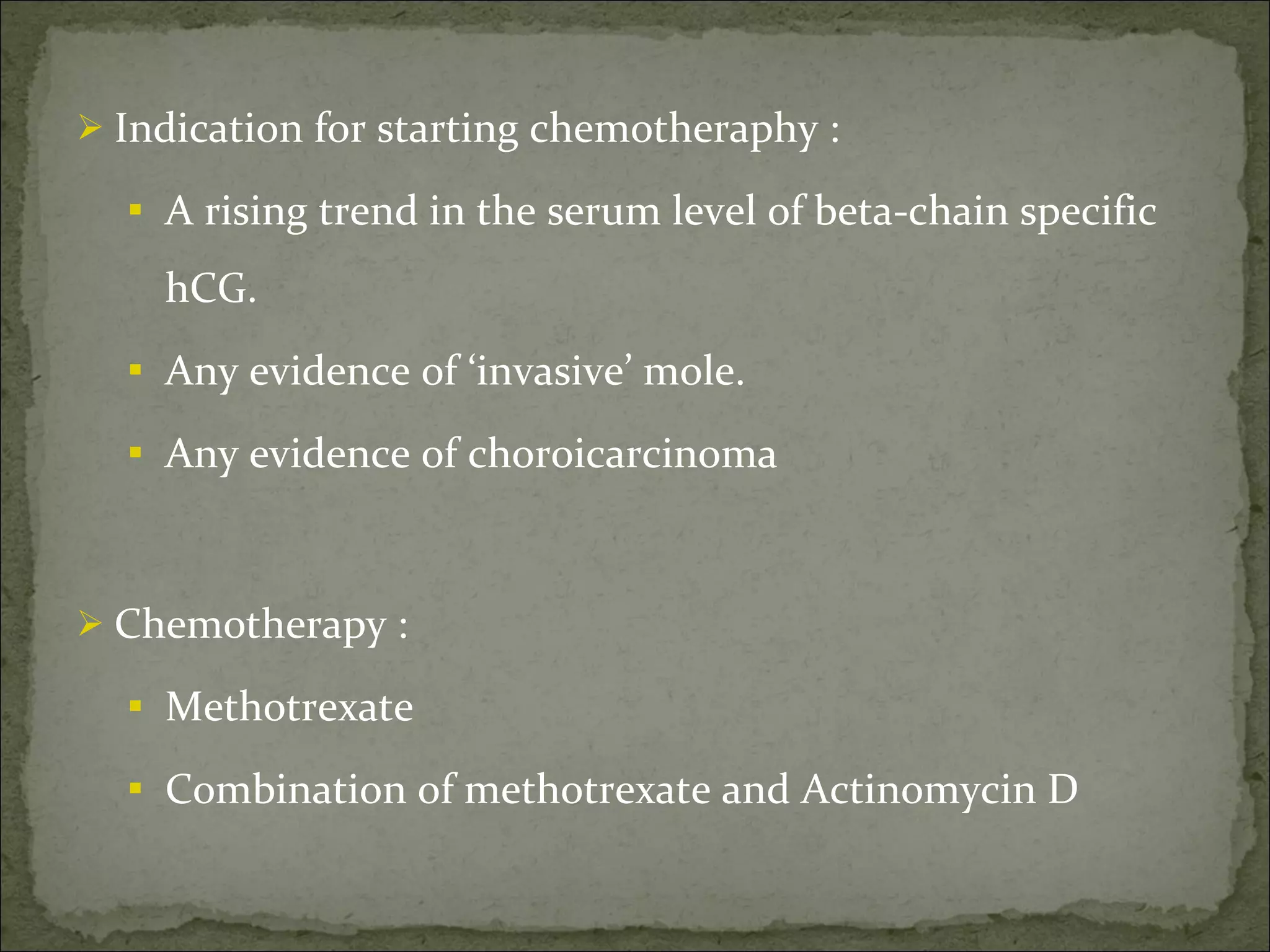Indication for starting chemotheraphy : A rising trend in the serum level of beta-chain specific hCG. Any evidence of ‘invasive’ mole. Any evidence of choroicarcinoma Chemotherapy : Methotrexate  Combination of methotrexate and Actinomycin D 