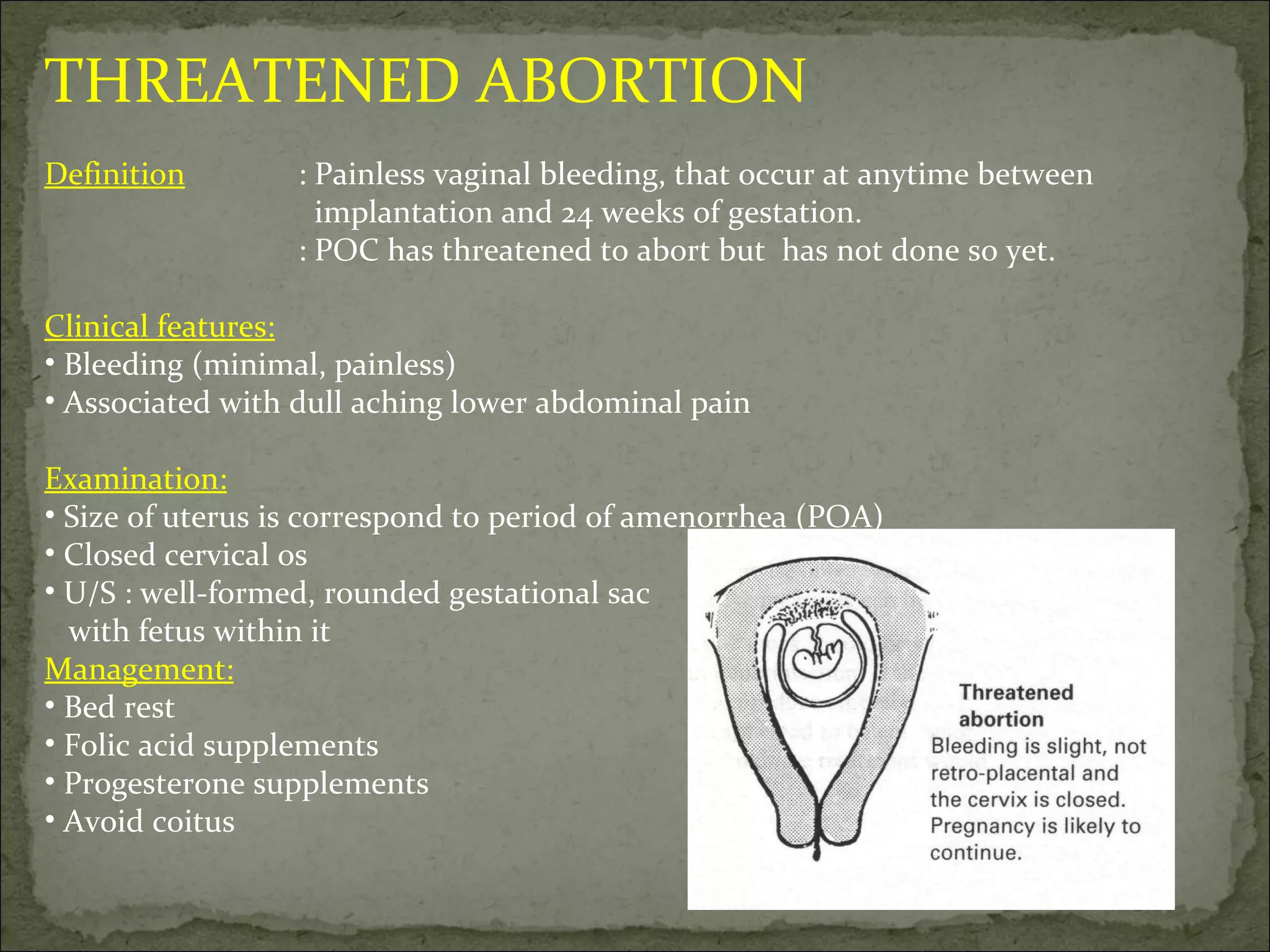THREATENED ABORTION Definition : Painless vaginal bleeding, that occur at anytime between    implantation and 24 weeks of gestation. : POC has threatened to abort but  has not done so yet. Clinical features: Bleeding (minimal, painless) Associated with dull aching lower abdominal pain Examination: Size of uterus is correspond to period of amenorrhea (POA) Closed cervical os U/S : well-formed, rounded gestational sac with fetus within it Management: Bed rest Folic acid supplements Progesterone supplements  Avoid coitus 