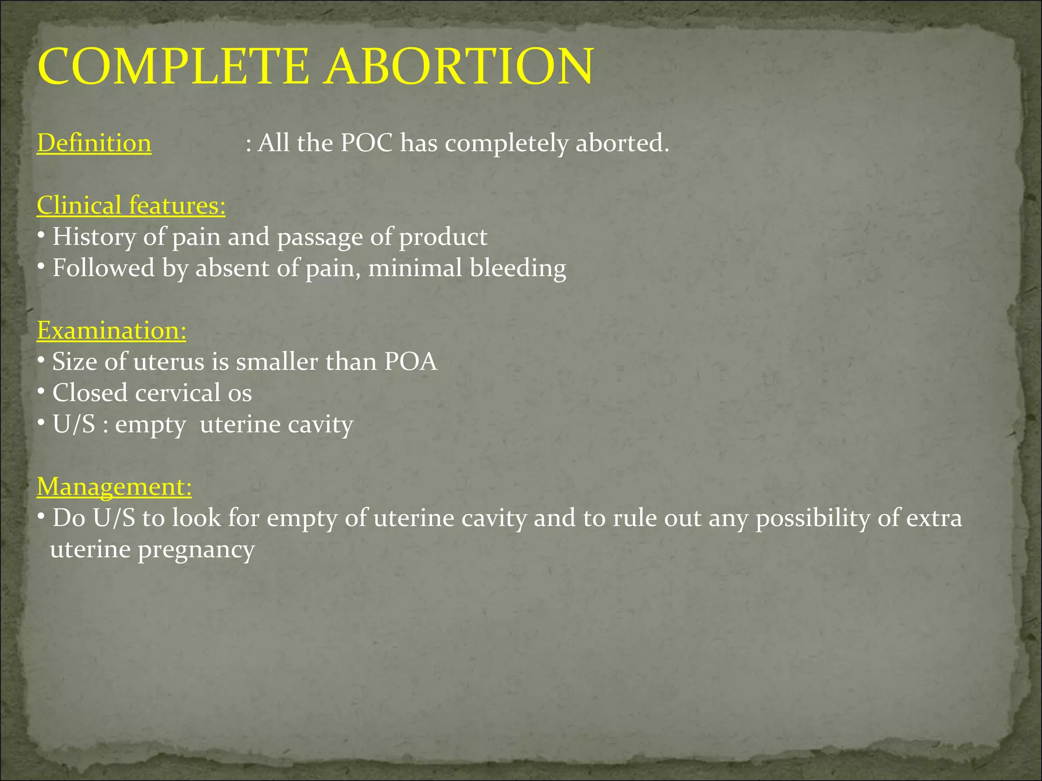 COMPLETE ABORTION Definition : All the POC has completely aborted. Clinical features: History of pain and passage of product Followed by absent of pain, minimal bleeding Examination: Size of uterus is smaller than POA Closed cervical os U/S : empty  uterine cavity Management: Do U/S to look for empty of uterine cavity and to rule out any possibility of extra uterine pregnancy  