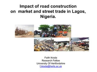 Impact of road construction 
on market and street trade in Lagos, 
Nigeria. 
Faith Ikioda 
Research Fellow 
University Of Hertfordshire 
f.ikioda@herts.ac.uk 
 