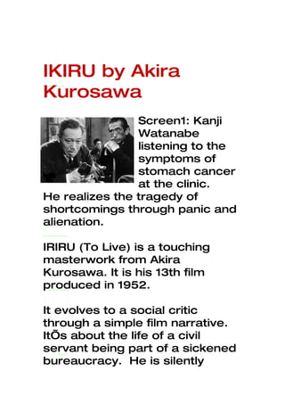 IKIRU by Akira
Kurosawa
                Screen1: Kanji
                Watanabe
                listening to the
                symptoms of
                stomach cancer
                at the clinic.
He realizes the tragedy of
shortcomings through panic and
alienation.

IRIRU (To Live) is a touching
masterwork from Akira
Kurosawa. It is his 13th film
produced in 1952.

It evolves to a social critic
through a simple film narrative.
It’s about the life of a civil
servant being part of a sickened
bureaucracy. He is silently
 