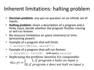 Inherent limitations: halting problemDecision problem: any yes-no question on an infinite set of inputs.Halting problem: Given a description of a program and a finite input, decide whether the program finishes running or will run forever.No resource limitations on space (memory) or time (processing power).Example of a program that will finish:writef(‘Hello, world!’).Example of a program that will run forever:lala(X):- lala(X). with query lala(a)Rephrasing the problem: function h is computable:h𝑥,𝑦≔1, 𝑖𝑓 𝑝𝑟𝑜𝑔𝑟𝑎𝑚 𝑥 h𝑎𝑙𝑡𝑠 𝑜𝑛 𝑖𝑛𝑝𝑢𝑡 𝑦0, 𝑖𝑓 𝑝𝑟𝑜𝑔𝑟𝑎𝑚 𝑥 𝑑𝑜𝑒𝑠 𝑛𝑜𝑡 h𝑎𝑙𝑡 𝑜𝑛 𝑖𝑛𝑝𝑢𝑡 𝑦 