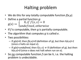 Halting problemWe do this for any totally computable function f(x,y).Define a partial function g: gx≔ 0, 𝑖𝑓 𝑓𝑥,𝑥=0𝑢𝑛𝑑𝑒𝑓𝑖𝑛𝑒𝑑, 𝑜𝑡h𝑒𝑟𝑤𝑖𝑠𝑒If f is computable, then g is partially computable.The algorithm that computes g is called e.Two possibilities:If g(e)=0, then f(e,e)=0 (definition of g), but then h(e,e)=1 (since e halts on input e).If g(e)=undefined, then f(e,e)≠0 (definition of g), but then h(e,e)=0 (since e does not halt when run on e).So no computable function f can be h, i.e. the halting problem is undecidable. 