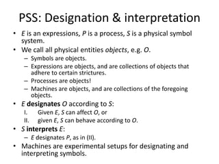 PSS: Designation & interpretationE is an expressions, P is a process, S is a physical symbol system.We call all physical entities objects, e.g. O.Symbols are objects.Expressions are objects, and are collections of objects that adhere to certain strictures.Processes are objects!Machines are objects, and are collections of the foregoing objects.EdesignatesO according to S:Given E, S can affect O, orgiven E, S can behave according to O.SinterpretsE:E designates P, as in (II).Machines are experimental setups for designating and interpreting symbols.