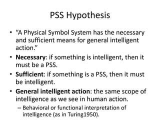 PSS Hypothesis“A Physical Symbol System has the necessary and sufficient means for general intelligent action.”Necessary: if something is intelligent, then it must be a PSS.Sufficient: if something is a PSS, then it must be intelligent.General intelligent action: the same scope of intelligence as we see in human action.Behavioral or functional interpretation of intelligence (as in Turing1950).