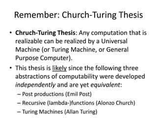 Remember: Church-Turing ThesisChruch-Turing Thesis: Any computation that is realizable can be realized by a Universal Machine (or Turing Machine, or General Purpose Computer).This thesis is likely since the following three abstractions of computability were developed independently and are yet equivalent:Post productions (Emil Post)Recursive (lambda-)functions (Alonzo Church)Turing Machines (Allan Turing)