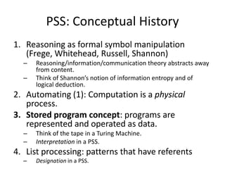 PSS: Conceptual HistoryReasoning as formal symbol manipulation (Frege, Whitehead, Russell, Shannon)Reasoning/information/communication theory abstracts away from content.Think of Shannon’s notion of information entropy and of logical deduction.Automating (1): Computation is a physical process.Stored program concept: programs are represented and operated as data.Think of the tape in a Turing Machine.Interpretation in a PSS.List processing: patterns that have referentsDesignation in a PSS.