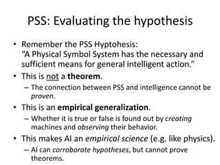 PSS: Evaluating the hypothesisRemember the PSS Hyptohesis:			          “A Physical Symbol System has the necessary and sufficient means for general intelligent action.”This is not a theorem.The connection between PSS and intelligence cannot be proven.This is an empirical generalization.Whether it is true or false is found out by creating machines and observing their behavior.This makes AI an empirical science (e.g. like physics).AI can corroborate hypotheses, but cannot prove theorems.