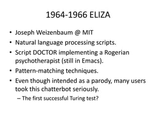 1964-1966 ELIZAJoseph Weizenbaum @ MITNatural language processing scripts.Script DOCTOR implementing a Rogerian psychotherapist (still in Emacs).Pattern-matching techniques.Even though intended as a parody, many users took this chatterbot seriously.The first successful Turing test?