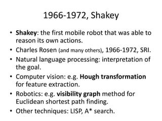 1966-1972, ShakeyShakey: the first mobile robot that was able to reason its own actions.Charles Rosen (and many others), 1966-1972, SRI.Natural language processing: interpretation of the goal.Computer vision: e.g. Hough transformation for feature extraction.Robotics: e.g. visibility graph method for Euclidean shortest path finding.Other techniques: LISP, A* search.