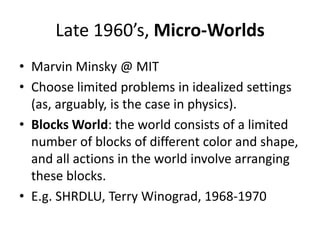 Late 1960’s, Micro-WorldsMarvin Minsky@ MITChoose limited problems in idealized settings (as, arguably, is the case in physics).Blocks World: the world consists of a limited number of blocks of different color and shape, and all actions in the world involve arranging these blocks.E.g. SHRDLU, Terry Winograd, 1968-1970