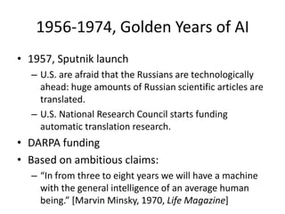 1956-1974, Golden Years of AI1957, Sputnik launchU.S. are afraid that the Russians are technologically ahead: huge amounts of Russian scientific articles are translated.U.S. National Research Council starts funding automatic translation research.DARPA fundingBased on ambitious claims:“In from three to eight years we will have a machine with the general intelligence of an average human being.” [Marvin Minsky, 1970, Life Magazine]