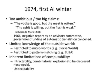 1974, first AI winterToo ambitious / too big claims:“The vodka is good, but the meat is rotten.”	“The spirit is willing, but the flesh is weak.”(allusion to Mark 14:38)1966, negative report by an advisory committee, government funding of automatic translation cancelled.Limited knowledge of the outside world:Restricted to micro-worlds (e.g. Blocks World)Restricted to pattern-matching (e.g. ELIZA)Inherent limitations of computability:Intractability, combinatorial explosion (to be discussed next week).Undecidability