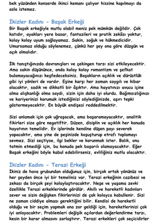 bek yüzünden konserde ikinci kemanı çalıyor hissine kapılmayı da
asla istemez.


İkizler Kadını - Başak Erkeği
Bir Başak erkeğiyle mutlu olabil meniz pek mümkün değildir. Çok
katıdır, ayakları yere basar, fantazileri ve pratik zekâsı yoktur,
kolay kolay uyum sağlayamaz. Sakin, soğuk ve hükmedicidir.
Umursamaz olduğu söylenemez, çünkü her şey ona göre düzgün ve
açık olmalıdır.

İlk tanıştığınızda davranışları ve çekingen tarzı sizi etkileyecektir.
Ama sakin düşününce, onda kolay kolay romantizm ve şefkat
bulamayacağınızı keşfedeceksiniz. Başakların açıklık ve dürüstlük
gibi iyi yönleri de vardır. Eşine karşı her zaman saygılı ve kibar
olacaktır, sadık ve dikkatli bir âşıktır. Ama hayatınızı avucu içine
alma alışkanlığı olma saydı, sizin için daha iyi olurdu. Bağımsızlığınızı
ve kariyerinizi korumak istediğinizi söylediğinizde, aşırı tepki
göstermeyecektir. En büyük endişesi reddedilmektir.

Sizi anlamak için çok uğraşacak, ama başaramayacaktır, analitik
fikirleri size göre negatiftir. Düzen, disiplin ve açıklık her konuda
hayatının temelidir. Ev işlerinde kendine düşen payı severek
yapacaktır, ama yine de peşinizde koşuşturup etrafı toplamayı
sevmez. Sizi seçtiyse, ilgi bekler ve korunmak ister. Balık, onu
tatmin etmediği için, bu konuda pek başarılı olamayacaktır. Eğer
Başak erkeğini böyle kabul edebilirseniz, evliliğiniz mutlu olacaktır.


İkizler Kadını - Terazi Erkeği
İkiniz de hava grubundan olduğunuz için, birçok ortak yönünüz ve
her şeyden önce iyi bir temeliniz var. Terazi erkeğinin cazibesi ve
zekası da birçok şeyi kolaylaştıracaktır. Neşe ve yaşama zevki
özellikle Terazi erkeklerinde görülür. Akıllı ve hareketli kadınları
sever ve sizin değişken fikirlerinizi de çok kolayca kabullenir. Sizi
ne zaman ciddiye alması gerektiğini bilir. Kendisi de hareketli
olduğu ve bir seçim yapmak ona zor geldiği için, hareketlerinizi çok
iyi anlayacaktır. Problemleri değişik açılardan değerlendirme tarzı,
kesin bir karar almasını zorlaştırır. Terazi erkekleri çok seçicidirler
 