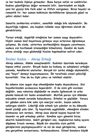 ve her kadınla ilişkiye girmezler. Buna karşın vefalı ve sadıktırlar.
Kadınsı güzelliğinize değer vermesini bilir, üzerinizdeki en küçük
yeni bir giysiyi bile fark eder ve iltifatı esirgemez. Biraz hayalci ve
romantik tir, her zaman kalbinizin derinliklerine işleyecek güzel ve
çekici sözleri bulur.

Sanatta zevkleriniz ortaktır, sanatkâr olduğu bile söylenebilir. Bu
duyarlılığa rağmen, onu başkan rolünde veya öğretmen olarak da
görebilirsiniz.

Terazi erkeği, özgürlük isteğinize her zaman saygı duyacaktır.
Hiçbir zaman özel hayatınıza girmeye veya sırlarınızı öğrenmeye
çalışmaz. Bu sizde, yeterince sevilmediğiniz duygusu yaratmasın,
sadece sizi kısıtlamak istemediğini bilmelisiniz. Kendisi de baskı
altına alındığı veya gözlendiği hissine kapılmaktan nefret eder.


İkizler Kadını - Akrep Erkeği
Akrep sokması, ölümle sonuçlanabilir. Kadınlar üzerinde neredeyse
hipnoz etkisi yaratır. Birçok kadın bu kıskanç ve sahiplenici erkeğin
yanında, kendilerini unuturlar. Gerçek bir zorba olduğu söylenebilir,
ona "hayır" demeyi başaramazsınız. İki tarafında cinsel çekiciliği
kuvvetlidir. Yine de bu ilişki yıkıcı ve tehlikeli olabilir.

Bu adamın size uygun olup olmadığından kuşku duyacaksınız. Sizi
hayallerinizden acımasızca koparabilir. O da sizin gihi evcimen
değildir, ama rahatına düşkündür ve onunla ilgilenecek ve arka
planda kalacak bir kadın aramaktadır. Mutfak parası için ölümüne
mücadele etmek zorunda kalacaksınız. Erkeksi ve güçlüdür. Yorucu
bir günden sonra bile seks için enerjisi vardır, bazen sekste
saldırgan olabilir. Liderliği elde etmek için çabalar ve bu dünyada
kendi çizdiği yolu izler. İş hayatında açgözlüdür, ekmeğinin elinden
alınmasına izin vermez. Akrep esas olarak başına buyruk bir
insandır ve pek arkadaşı yoktur. Kendine aşırı güvenini biraz
abartılı bulabilirsiniz. Sabit görüşleri ona, başkalarının bakış açısını
düşünme fırsatı vermez. Büyük bir olasılıkla sizin politik
görüşlerinizi paylaşmayacaktır ve siz de onun görüşlerine, sadece
onu gerçekten seviyorsanız, katlanacaksınız. Dinsel konulara büyük
 