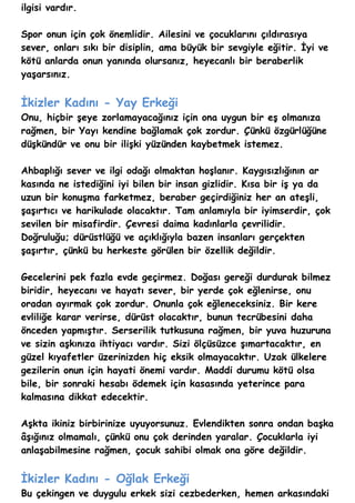 ilgisi vardır.

Spor onun için çok önemlidir. Ailesini ve çocuklarını çıldırasıya
sever, onları sıkı bir disiplin, ama büyük bir sevgiyle eğitir. İyi ve
kötü anlarda onun yanında olursanız, heyecanlı bir beraberlik
yaşarsınız.


İkizler Kadını - Yay Erkeği
Onu, hiçbir şeye zorlamayacağınız için ona uygun bir eş olmanıza
rağmen, bir Yayı kendine bağlamak çok zordur. Çünkü özgürlüğüne
düşkündür ve onu bir ilişki yüzünden kaybetmek istemez.

Ahbaplığı sever ve ilgi odağı olmaktan hoşlanır. Kaygısızlığının ar
kasında ne istediğini iyi bilen bir insan gizlidir. Kısa bir iş ya da
uzun bir konuşma farketmez, beraber geçirdiğiniz her an ateşli,
şaşırtıcı ve harikulade olacaktır. Tam anlamıyla bir iyimserdir, çok
sevilen bir misafirdir. Çevresi daima kadınlarla çevrilidir.
Doğruluğu; dürüstlüğü ve açıklığıyla bazen insanları gerçekten
şaşırtır, çünkü bu herkeste görülen bir özellik değildir.

Gecelerini pek fazla evde geçirmez. Doğası gereği durdurak bilmez
biridir, heyecanı ve hayatı sever, bir yerde çok eğlenirse, onu
oradan ayırmak çok zordur. Onunla çok eğleneceksiniz. Bir kere
evliliğe karar verirse, dürüst olacaktır, bunun tecrübesini daha
önceden yapmıştır. Serserilik tutkusuna rağmen, bir yuva huzuruna
ve sizin aşkınıza ihtiyacı vardır. Sizi ölçüsüzce şımartacaktır, en
güzel kıyafetler üzerinizden hiç eksik olmayacaktır. Uzak ülkelere
gezilerin onun için hayati önemi vardır. Maddi durumu kötü olsa
bile, bir sonraki hesabı ödemek için kasasında yeterince para
kalmasına dikkat edecektir.

Aşkta ikiniz birbirinize uyuyorsunuz. Evlendikten sonra ondan başka
âşığınız olmamalı, çünkü onu çok derinden yaralar. Çocuklarla iyi
anlaşabilmesine rağmen, çocuk sahibi olmak ona göre değildir.


İkizler Kadını - Oğlak Erkeği
Bu çekingen ve duygulu erkek sizi cezbederken, hemen arkasındaki
 