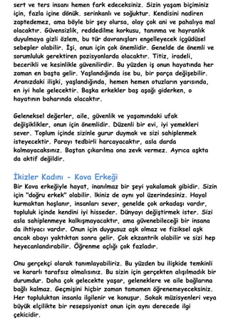 sert ve ters insanı hemen fark edeceksiniz. Sizin yaşam biçiminiz
için, fazla içine dönük. serinkanlı ve soğuktur. Kendisini nadiren
zaptedemez, ama böyle bir şey olursa, olay çok ani ve pahalıya mal
olacaktır. Güvensizlik, reddedilme korkusu, tanınma ve hayranlık
duyulmaya gizli özlem, bu tür davranışları engelleyecek içgüdüsel
sebepler olabilir. İşi, onun için çok önemlidir. Genelde de önemli ve
sorumluluk gerektiren pozisyonlarda olacaktır. Titiz, iradeli,
becerikli ve kesinlikle güvenilirdir. Bu yüzden iş onun hayatında her
zaman en başta gelir. Yaşlandığında ise bu, bir parça değişebilir.
Aranızdaki ilişki, yaşlandığında, hemen hemen otuzların yarısında,
en iyi hale gelecektir. Başka erkekler baş aşağı giderken, o
hayatının baharında olacaktır.

Geleneksel değerler, aile, güvenlik ve yaşamındaki ufak
değişiklikler, onun için önemlidir. Düzenli bir evi, iyi yemekleri
sever. Toplum içinde sizinle gurur duymak ve sizi sahiplenmek
isteyecektir. Parayı tedbirli harcayacaktır, asla darda
kalmayacaksınız. Baştan çıkarılma ona zevk vermez. Ayrıca aşkta
da aktif değildir.


İkizler Kadını - Kova Erkeği
Bir Kova erkeğiyle hayat, inanılmaz bir şeyi yakalamak gibidir. Sizin
için "doğru erkek" olabilir. lkiniz de aynı yol üzerindesiniz. Hayal
kurmaktan hoşlanır, insanları sever, genelde çok arkadaşı vardır,
topluluk içinde kendini iyi hisseder. Dünyayı değiştirmek ister. Sizi
asla sahiplenmeye kalkışmayacaktır, ama güvenebileceği bir insana
da ihtiyacı vardır. Onun için duygusuz aşk olmaz ve fiziksel aşk
ancak abayı yaktıktan sonra gelir. Çok ekzantrik olabilir ve sizi hep
heyecanlandırabilir. Öğrenme açlığı çok fazladır.

Onu gerçekçi olarak tanımlayabiliriz. Bu yüzden bu ilişkide temkinli
ve kararlı tarafsız olmalısınız. Bu sizin için gerçekten alışılmadık bir
durumdur. Daha çok gelecekte yaşar, geleneklere ve aile bağlarına
bağlı kalmaz. Geçmişini hiçbir zaman tamamen öğrenemeyeceksiniz.
Her topluluktan insanla ilgilenir ve konuşur. Sokak müzisyenleri veya
büyük elçilikte bir resepsiyonist onun için aynı derecede ilgi
çekicidir.
 