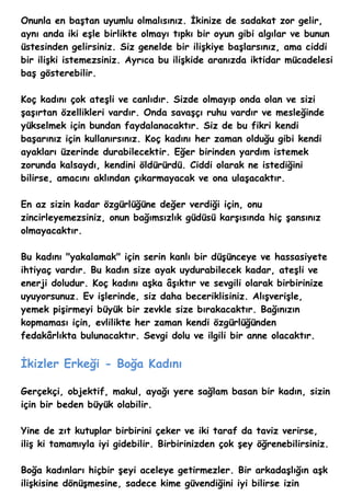 Onunla en baştan uyumlu olmalısınız. İkinize de sadakat zor gelir,
aynı anda iki eşle birlikte olmayı tıpkı bir oyun gibi algılar ve bunun
üstesinden gelirsiniz. Siz genelde bir ilişkiye başlarsınız, ama ciddi
bir ilişki istemezsiniz. Ayrıca bu ilişkide aranızda iktidar mücadelesi
baş gösterebilir.

Koç kadını çok ateşli ve canlıdır. Sizde olmayıp onda olan ve sizi
şaşırtan özellikleri vardır. Onda savaşçı ruhu vardır ve mesleğinde
yükselmek için bundan faydalanacaktır. Siz de bu fikri kendi
başarınız için kullanırsınız. Koç kadını her zaman olduğu gibi kendi
ayakları üzerinde durabilecektir. Eğer birinden yardım istemek
zorunda kalsaydı, kendini öldürürdü. Ciddi olarak ne istediğini
bilirse, amacını aklından çıkarmayacak ve ona ulaşacaktır.

En az sizin kadar özgürlüğüne değer verdiği için, onu
zincirleyemezsiniz, onun bağımsızlık güdüsü karşısında hiç şansınız
olmayacaktır.

Bu kadını "yakalamak" için serin kanlı bir düşünceye ve hassasiyete
ihtiyaç vardır. Bu kadın size ayak uydurabilecek kadar, ateşli ve
enerji doludur. Koç kadını aşka âşıktır ve sevgili olarak birbirinize
uyuyorsunuz. Ev işlerinde, siz daha beceriklisiniz. Alışverişle,
yemek pişirmeyi büyük bir zevkle size bırakacaktır. Bağınızın
kopmaması için, evlilikte her zaman kendi özgürlüğünden
fedakârlıkta bulunacaktır. Sevgi dolu ve ilgili bir anne olacaktır.


İkizler Erkeği - Boğa Kadını

Gerçekçi, objektif, makul, ayağı yere sağlam basan bir kadın, sizin
için bir beden büyük olabilir.

Yine de zıt kutuplar birbirini çeker ve iki taraf da taviz verirse,
iliş ki tamamıyla iyi gidebilir. Birbirinizden çok şey öğrenebilirsiniz.

Boğa kadınları hiçbir şeyi aceleye getirmezler. Bir arkadaşlığın aşk
ilişkisine dönüşmesine, sadece kime güvendiğini iyi bilirse izin
 