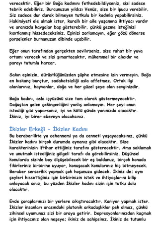 verecektir. Eğer bir Boğa kadınını fethedebildiyseniz, sizi sadece
tebrik edebiliriz. Burcunuzun yıldızı Venüs, size bir ipucu verebilir.
Siz sadece dur durak bilmeyen tutkulu bir kadınla yapabilirsiniz.
Hakimiyeti ele almak ister, kurallı bir aile yaşamına ihtiyacı vardır
ve aranızda kavgalar baş gösterebilir, çünkü gezme isteğinizi
kısıtlanmış hissedeceksiniz. Eşinizi zorlamayın, eğer gözü dönerse
porselenler burnunuzun dibinde uçabilir.

Eğer onun tarafından gerçekten sevilırseniz, size rahat bir yuva
ortamı verecek ve sizi şımartacaktır, mükemmel bir alıcıdır ve
parayı tutumlu harcar.

Sakın eşinizin, dürüstlüğünüzden şüphe etmesine izin vermeyin. Boğa
en kıskanç burçtur, sadakatsizliği asla affetmez. Ortak ilgi
alanlarınız, hayvanlar, doğa ve her güzel şeye olan sevginizdir.

Boğa kadını, asla içyüzünü size tam olarak göstermeyecektir.
Doğuştan gelen çekingenliğini yanlış anlamayın. Her şeyi onun
istediği gibi yaparsanız, iyi ve kötü günde yanınızda olacaktır.
İkiniz, iyi birer ebeveyn olacaksınız.


İkizler Erkeği - İkizler Kadını
Bu beraberlikte ya cehennemi ya da cenneti yaşayacaksınız, çünkü
İkizler kadını birçok durumda aynanız gibi olacaktır. Size
karakterinizin iftihar ettiğiniz tarafını gösterecektir. Ama saklamak
ve unutmak istediğiniz gölgeli tarafı da görebilirsiniz. Düşünsel
konularda sizinle boy ölçüşebilecek bir eş buldunuz, birçok konuda
fikirleriniz birbirine uyuyor, konuşacak konularınız hiç bitmeyecek.
Beraber serserilik yapmak çok hoşunuza gidecek. İkiniz de; aynı
şeyleri hissettiğiniz için birbirinizin istek ve ihtiyaçlarını bilip
anlayacak sınız, bu yüzden İkizler kadını sizin için tutku dolu
olacaktır.

Evde çoraplarınızı bir yerlere sıkıştıracaktır. Kariyer yapmak ister.
İkizler insanları arasındaki platonik arkadaşlıklar pek olmaz, çünkü
zihinsel uyumunuz sizi bir araya getirir. Depresyonlarınızdan kaçmak
için ihtiyacınız olan neşeye; ikiniz de sahipsinız. İkiniz de tutumlu
 