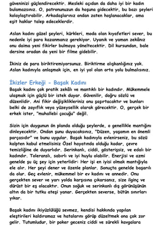 güveninizi güçlendirecektir. Mesleki açıdan da daha iyi bir kadın
bulamazsınız. O, patronunuzun da hoşuna gidecektir, bu bazı şeyleri
kolaylaştırabilir. Arkadaşlarınız ondan zaten hoşlanacaklar, ama
eşit haklar talep edeceklerdir.

Aslan kadını güzel şeyleri, kürkleri, moda olan kıyafetleri sever, bu
nedenle iyi para kazanmanız gerekiyor. Uyanık ve yaman zekânız
onu daima yeni fikirler bulmaya yöneltecektir. Dil kursundan, bale
dersine oradan da yeni bir filme gidebilir.

İkiniz de para biriktiremiyorsunuz. Biriktirme alışkanlığınız yok.
Aslan kadınıyla anlaşmak için, en iyi yol olan orta yolu bulmalısınız.


İkizler Erkeği - Başak Kadını
Başak kadını çok pratik zekâlı ve mantıklı bir kadındır. Mükemmele
ulaşmak için güçlü bir istek duyar. Güvenilir, doğru sözlü ve
düzenlidir. Ani fikir değişiklikleriniz onu şaşırtacaktır ve bunları
belki de zayıflık veya yüzeysellik olarak görecektir. O, gerçek bir
erkek ister, "muhallebi çocuğu" değil.

Sizin için duygunun ön planda olduğu şeylerde, o genellikle mantığını
dinleyecektir. Ondan şunu duyacaksınız, "Düzen, yaşamın en önemli
parçasıdır" ve bunu uygular. Başak kadınıyla evlenirseniz, bu sözü
kalpten kabul etmelisiniz Özel hayatında olduğu kadar, çevre
temizliğine de duyarlıdır. Serinkanlı, ciddi, gösterişsiz, ve edalı bir
kadındır. Toleranslı, sabırlı ve iyi huylu olabilir. Enerjisi ve azmi
genelde şu üç şey için yeterlidir: Her işi en iyisi olmak mantığıyla
ele alır. Her şeyi dener ve özenle planlar. Sonuçta genelde başarılı
da olur. Geç evlenir, mükemmel bir ev kadını ve annedir. Onu
gerçekten sever ve yarı yolda karşısına çıkarsanız, size ilginç ve
dürüst bir eş olacaktır. Onun soğuk ve serinkanlı dış görünüşünün
altın da bir tutku ateşi yanar. Gerçekten severse, bütün sınırları
yıkar.

Başak kadını ikiyüzlülüğü sevmez, kendisi hakkında yapılan
eleştirileri kaldıramaz ve hatalarını görüp düzeltmek ona çok zor
gelir. Tutumludur, bir poker geceniz ciddi ve sürekli kavgalara
 