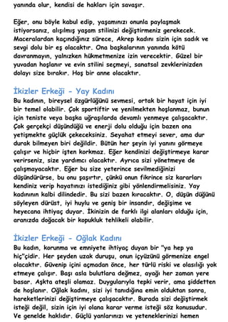 yanında olur, kendisi de hakları için savaşır.

Eğer, onu böyle kabul edip, yaşamınızı onunla paylaşmak
istiyorsanız, alışılmış yaşam stilinizi değiştirmeniz gerekecek.
Maceralardan kaçındığınız sürece, Akrep kadını sizin için sadık ve
sevgi dolu bir eş olacaktır. Ona başkalarının yanında kötü
davranmayın, yalnızken hükmetmenize izin verecektir. Güzel bir
yuvadan hoşlanır ve evin stilini seçmeyi, sanatsal zevklerinizden
dolayı size bırakır. Hoş bir anne olacaktır.


İkizler Erkeği - Yay Kadını
Bu kadının, bireysel özgürlüğünü sevmesi, ortak bir hayat için iyi
bir temel olabilir. Çok sportiftir ve yenilmekten hoşlanmaz, bunun
için teniste veya başka uğraşılarda devamlı yenmeye çalışacaktır.
Çok gerçekçi düşündüğü ve enerji dolu olduğu için bazen ona
yetişmekte güçlük çekeceksiniz. Seyahat etmeyi sever, ama dur
durak bilmeyen biri değildir. Bütün her şeyin iyi yanını görmeye
çalışır ve hiçbir işten korkmaz. Eğer kendinizi değiştirmeye karar
verirseniz, size yardımcı olacaktır. Ayrıca sizi yönetmeye de
çalışmayacaktır. Eğer bu size yeterince sevilmediğinizi
düşündürürse, bu onu şaşırtır, çünkü onun fikrince siz kararları
kendiniz verip hayatınızı istediğiniz gibi yönlendirmelisiniz. Yay
kadınının kalbi dilindedir. Bu sizi bazen kıracaktır. O, düşün düğünü
söyleyen dürüst, iyi huylu ve geniş bir insandır, değişime ve
heyecana ihtiyaç duyar. İkinizin de farklı ilgi alanları olduğu için,
aranızda doğacak bir kopukluk tehlikeli olabilir.


İkizler Erkeği - Oğlak Kadını
Bu kadın, korunma ve emniyete ihtiyaç duyan bir "ya hep ya
hiç"çidir. Her şeyden uzak duruşu, onun içyüzünü görmenize engel
olacaktır. Güvenip içini açmadan önce, her türlü riski ve olasılığı yok
etmeye çalışır. Başı asla bulutlara değmez, ayağı her zaman yere
basar. Aşkta ateşli olamaz. Duygularıyla tepki verir, ama şiddetten
de hoşlanır. Oğlak kadını, sizi iyi tanıdığına emin olduktan sonra,
hareketlerinizi değiştirmeye çalışacaktır. Burada sizi değiştirmek
isteği değil, sizin için iyi olana karar verme isteği söz konusudur.
Ve genelde haklıdır. Güçlü yanlarınızı ve yeteneklerinizi hemen
 