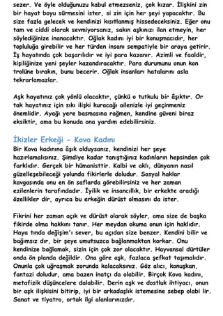 sezer. Ve öyle olduğunuzu kabul etmezseniz, çok kızar. İlişkini zin
bir hayat boyu sürmesini ister, si zin için her şeyi yapacaktır. Bu
size fazla gelecek ve kendinizi kısıtlanmış hissedeceksiniz. Eğer onu
tam ve ciddi olarak sevmiyorsanız, sakın aşkınızı ilan etmeyin, her
söylediğinize inanacaktır. Oğlak kadını iyi bir konuşmacıdır, her
topluluğa girebilir ve her türden insanı sempatiyle bir araya getirir.
İş hayatında çok başarılıdır ve iyi para kazanır. Azimli ve faaldir,
kişiliğinize yeni şeyler kazandıracaktır. Para durumunu onun kon
trolüne bırakın, bunu becerir. Oğlak insanları hatalarını asla
tekrarlamazlar.

Aşk hayatınız çok yönlü olacaktır, çünkü o tutkulu bir âşıktır. Or
tak hayatınız için sıkı ilişki kuracağı ailenizle iyi geçinmeniz
önemlidir. Ayağı yere basmasına rağmen, kendine güveni biraz
eksiktir, ama bu konuda ona yardım edebilirsiniz.


İkizler Erkeği - Kova Kadını
Bir Kova kadınına âşık olduysanız, kendinizi her şeye
hazırlamalısınız. Şimdiye kadar tanıştığınız kadınların hepsinden çok
farklıdır. Gerçek bir hümanisttir. Kalbi ve aklı, dünyanın nasıl
güzelleşebileceği yolunda fikirlerle doludur. Sosyal haklar
kavgasında onu en ön saflarda görebilirsiniz ve her zaman
ezilenlerin tarafındadır. İyilik ve insancıllık, bir erkekte aradığı
özellikler dir, ayrıca bu erkeğin dürüst olmasını da ister.

Fikrini her zaman açık ve dürüst olarak söyler, ama size de başka
fikirde olma hakkını tanır. Her meydan okuma onun için haklıdır.
Haya tında değişim'ı sever, bu açıdan size benzer. Kendini bilir ve
bağımsız dır, bir şeye umutsuzca bağlanmaktan korkar. Onu
kendinize bağlamak, sizin için çok zor olacaktır. Hayvansal dürtüler
onda ön planda değildir. Ona göre aşk, fazlaca şefkat taşımalıdır.
Onunla çok uğraşmak zorunda kalacaksınız. Göz alıcı, konuşkan,
fantazi doludur, ama bazen inatçı da olabilir. Birçok Kova kadını,
metafizik düşüncelere dalabilir. Derin aşk ve dostluk ihtiyacı, onun
bir aşk ilişkisini bitirip, iyi bir arkadaşlık istemesine sebep olabi lir.
Sanat ve tiyatro, ortak ilgi alanlarınızdır.
 