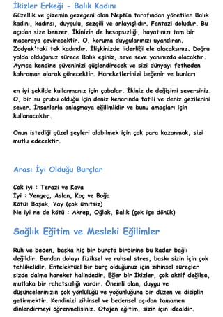 İkizler Erkeği - Balık Kadını
Güzellik ve gizemin gezegeni olan Neptün tarafından yönetilen Balık
kadını, kadınsı, duygulu, sezgili ve anlayışlıdır. Fantazi doludur. Bu
açıdan size benzer. İkinizin de hesapsızlığı, hayatınızı tam bir
maceraya çevirecektir. O, koruma duygularınızı uyandıran,
Zodyak'taki tek kadındır. İlişkinizde liderliği ele alacaksınız. Doğru
yolda olduğunuz sürece Balık eşiniz, seve seve yanınızda olacaktır.
Ayrıca kendine güveninizi güçlendirecek ve sizi dünyayı fetheden
kahraman olarak görecektir. Hareketlerinizi beğenir ve bunları

en iyi şekilde kullanmanız için çabalar. İkiniz de değişimi seversiniz.
O, bir su grubu olduğu için deniz kenarında tatili ve deniz gezilerini
sever. İnsanlarla anlaşmaya eğilimlidir ve bunu amaçları için
kullanacaktır.

Onun istediği güzel şeyleri alabilmek için çok para kazanmak, sizi
mutlu edecektir.



Arası İyi Olduğu Burçlar

Çok iyi : Terazi ve Kova
İyi : Yengeç, Aslan, Koç ve Boğa
Kötü: Başak, Yay (çok ümitsiz)
Ne iyi ne de kötü : Akrep, Oğlak, Balık (çok içe dönük)


Sağlık Eğitim ve Mesleki Eğilimler
Ruh ve beden, başka hiç bir burçta birbirine bu kadar bağlı
değildir. Bundan dolayı fiziksel ve ruhsal stres, baskı sizin için çok
tehlikelidir. Entelektüel bir burç olduğunuz için zihinsel süreçler
sizde daima hareket halindedir. Eğer bir İkizler, çok aktif değilse,
mutlaka bir rahatsızlığı vardır. Önemli olan, duygu ve
düşüncelerinizin çok yönlülüğü ve yoğunluğuna bir düzen ve disiplin
getirmektir. Kendinizi zihinsel ve bedensel açıdan tamamen
dinlendirmeyi öğrenmelisiniz. Otojen eğitim, sizin için idealdir.
 