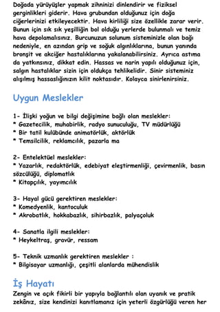 Doğada yürüyüşler yapmak zihninizi dinlendirir ve fiziksel
gerginlikleri giderir. Hava grubundan olduğunuz için doğa
ciğerlerinizi etkileyecektir. Hava kirliliği size özellikle zarar verir.
Bunun için sık sık yeşilliğin bol olduğu yerlerde bulunmalı ve temiz
hava depolamalısınız. Burcunuzun solunum sisteminizle olan bağı
nedeniyle, en azından grip ve soğuk algınlıklarına, bunun yanında
bronşit ve akciğer hastalıklarına yakalanabilirsiniz. Ayrıca astıma
da yatkınsınız, dikkat edin. Hassas ve narin yapılı olduğunuz için,
salgın hastalıklar sizin için oldukça tehlikelidir. Sinir sisteminiz
alışılmış hassaslığınızın kilit noktasıdır. Kolayca sinirlenirsiniz.


Uygun Meslekler
1- İlişki yoğun ve bilgi değişimine bağlı olan meslekler:
* Gazetecilik, muhabirlik, radyo sunuculuğu, TV müdürlüğü
* Bir tatil kulübünde animatörlük, aktörlük
* Temsilcilik, reklamcılık, pazarla ma

2- Entelektüel meslekler:
* Yazarlık, redaktörlük, edebiyat eleştirmenliği, çevirmenlik, basın
sözcülüğü, diplomatlık
* Kitapçılık, yayımcılık

3- Hayal gücü gerektiren meslekler:
* Komedyenlik, kantoculuk
* Akrobatlık, hokkabazlık, sihirbazlık, palyaçoluk

4- Sanatla ilgili meslekler:
* Heykeltraş, gravür, ressam

5- Teknik uzmanlık gerektiren meslekler :
* Bilgisayar uzmanlığı, çeşitli alanlarda mühendislik


İş Hayatı
Zengin ve açık fikirli bir yapıyla bağlantılı olan uyanık ve pratik
zekânız, size kendinizi kanıtlamanız için yeterli özgürlüğü veren her
 