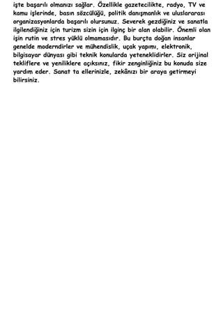 işte başarılı olmanızı sağlar. Özellikle gazetecilikte, radyo, TV ve
kamu işlerinde, basın sözcülüğü, politik danışmanlık ve uluslararası
organizasyonlarda başarılı olursunuz. Severek gezdiğiniz ve sanatla
ilgilendiğiniz için turizm sizin için ilginç bir alan olabilir. Önemli olan
işin rutin ve stres yüklü olmamasıdır. Bu burçta doğan insanlar
genelde moderndirler ve mühendislik, uçak yapımı, elektronik,
bilgisayar dünyası gibi teknik konularda yeteneklidirler. Siz orijinal
tekliflere ve yeniliklere açıksınız, fikir zenginliğiniz bu konuda size
yardım eder. Sanat ta ellerinizle, zekânızı bir araya getirmeyi
bilirsiniz.
 