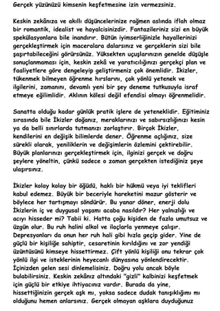 Gerçek yüzünüzü kimsenin keşfetmesine izin vermezsiniz.

Keskin zekânıza ve akıllı düşüncelerinize rağmen aslında iflah olmaz
bir romantik, idealist ve hayalcisinizdir. Fantazileriniz sizi en büyük
spekülasyonlara bile inandırır. Bütün iyimserliğinizle hayallerinizi
gerçekleştirmek için maceralara dalarsınız ve gerçeklerin sizi bile
şaşırtabileceğini görürsünüz. Yüksekten uçuşlarınızın genelde düşüşle
sonuçlanmaması için, keskin zekâ ve yaratıcılığınızı gerçekçi plan ve
faaliyetlere göre dengeleyip geliştirmeniz çok önemlidir. İkizler,
tükenmek bilmeyen öğrenme hırslarını, çok yönlü yetenek ve
ilgilerini, zamanını, devamlı yeni bir şey deneme tutkusuyla israf
etmeye eğilimlidir. Aklının kölesi değil efendisi olmayı öğrenmelidir.

Sanatta olduğu kadar günlük pratik işlere de yeteneklidir. Eğitiminiz
sırasında bile İkizler doğanız, meraklarınızı ve sabırsızlığınızı kesin
ya da belli sınırlarda tutmanızı zorlaştırır. Birçok İkizler,
kendilerini en değişik bilimlerde dener. Öğrenme açlığınız, size
sürekli olarak, yeniliklerin ve değişimlerin özlemini çektirebilir.
Büyük planlarınızı gerçekleştirmek için, ilginizi gerçek ve doğru
şeylere yöneltin, çünkü sadece o zaman gerçekten istediğiniz şeye
ulaşırsınız.

İkizler kolay kolay bir öğüdü, haklı bir hükmü veya iyi teklifleri
kabul edemez. Büyük bir beceriyle hareketini mazur gösterir ve
böylece her tartışmayı söndürür. Bu yanar döner, enerji dolu
İkizlerin iç ve duygusal yaşamı acaba nasıldır? Her yalnızlığı ve
acıyı hisseder mi? Tabii ki. Hatta çoğu kişiden de fazla umutsuz ve
üzgün olur. Bu ruh halini alkol ve ilaçlarla yenmeye çalışır.
Depresyonları da onun her ruh hali gibi hızla geçip gider. Yine de
güçlü bir kişiliğe sahiptir, cesaretinin kırıldığını ve zor yendiği
üzüntüsünü kimseye hissettirmez. Çift yönlü kişiliği onu tekrar çok
yönlü ilgi ve isteklerinin heyecanlı dünyasına yönlendirecektir.
İçinizden gelen sesi dinlemelisiniz. Doğru yolu ancak böyle
bulabilirsiniz. Keskin zekânız altındaki "gizli" kalbinizi keşfetmek
için güçlü bir etkiye ihtiyacınız vardır. Burada da yine,
hissettiğinizin gerçek aşk mı, yoksa sadece dudak tanışıklığımı mı
olduğunu hemen anlarsınız. Gerçek olmayan aşklara duyduğunuz
 