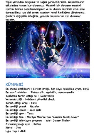 tepki yüzünden duygusuz ve soğuk görünebilirsiniz. Şaşkınlıkların
etkisinden hemen kurtulursunuz. Mantıklı bir durumun mantıklı
ispatını hemen kabullenmediğiniz ve bu durum üzerinde uzun süre
durmadığınız için sizi seven insanları hayal kırıklığına uğratırsınız.
Şiddetli değişiklik isteğiniz, genelde başkalarına zor durumlar
yaşatır.




KÜNYESİ
En önemli özellikleri : Girişim isteği, her şeye kolaylıkla uyum, zekâ
En zayıf noktaları : Tutarsızlık, egoistlik, umursamazlık
Toplumda tercih ettiği rol : Gazetecilik
Yeteneksizliği : Hükümet görevlisi olmak
Tercih ettiği araç : Taksi
En sevdiği yemek : Mezeler
En sevdiği içecek : Coca Cola
En sevdiği spor : Tenis
En sevdiği film : Marilyn Monroe'nun "Bazıları Sıcak Sever"
En sevdiği televizyon programı : Walt Disney filmleri
Ayrılamayacağı eşya : Koltuk
Metal : Civa
Uğur taşı : Akik
 